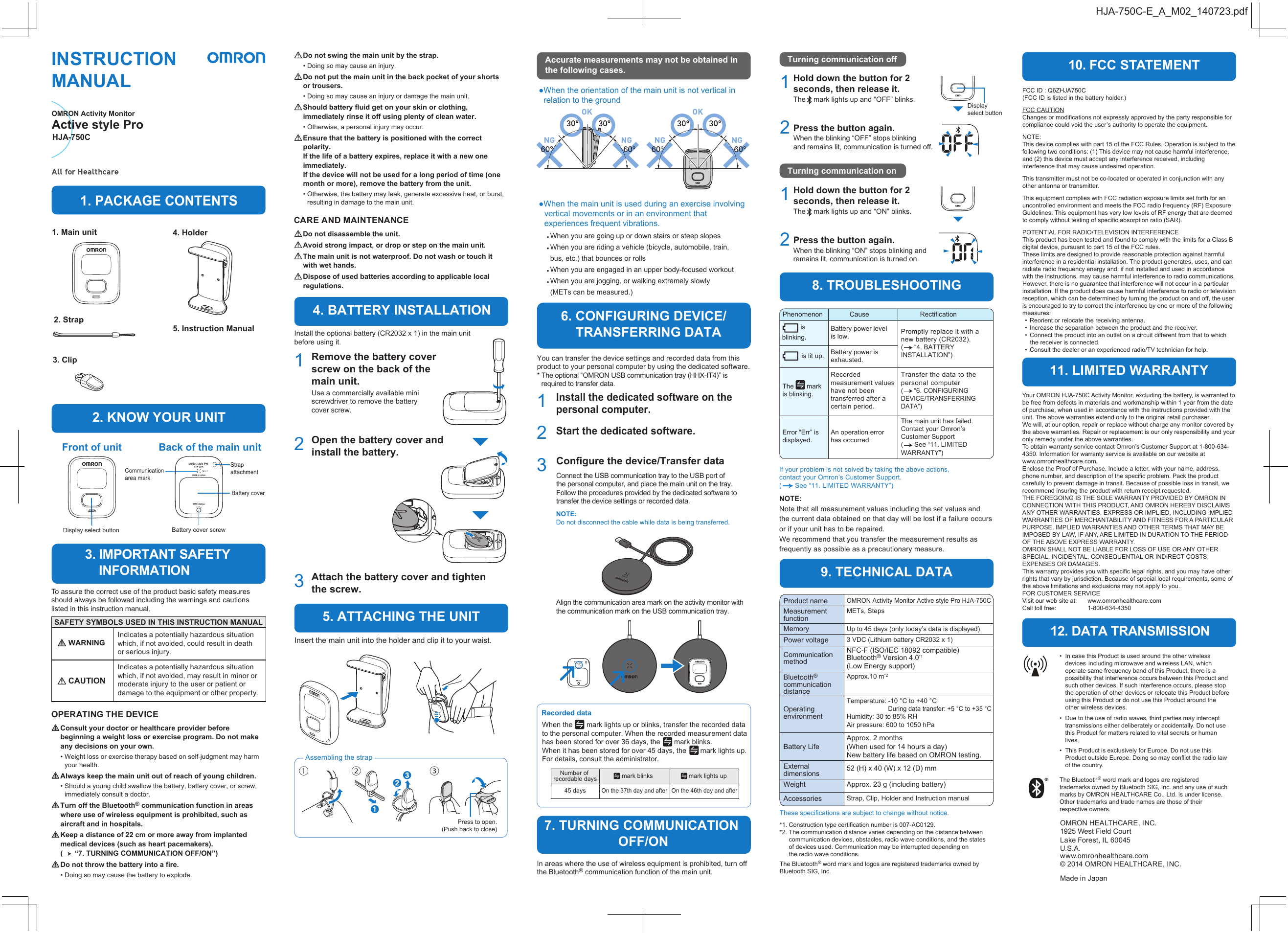 Your OMRON HJA-750C Activity Monitor, excluding the battery, is warranted to be free from defects in materials and workmanship within 1 year from the date of purchase, when used in accordance with the instructions provided with the unit. The above warranties extend only to the original retail purchaser.We will, at our option, repair or replace without charge any monitor covered by the above warranties. Repair or replacement is our only responsibility and your only remedy under the above warranties.To obtain warranty service contact Omron’s Customer Support at 1-800-634-4350. Information for warranty service is available on our website at www.omronhealthcare.com.Enclose the Proof of Purchase. Include a letter, with your name, address, phone number, and description of the specific problem. Pack the product carefully to prevent damage in transit. Because of possible loss in transit, we recommend insuring the product with return receipt requested.THE FOREGOING IS THE SOLE WARRANTY PROVIDED BY OMRON IN CONNECTION WITH THIS PRODUCT, AND OMRON HEREBY DISCLAIMS ANY OTHER WARRANTIES, EXPRESS OR IMPLIED, INCLUDING IMPLIED WARRANTIES OF MERCHANTABILITY AND FITNESS FOR A PARTICULAR PURPOSE. IMPLIED WARRANTIES AND OTHER TERMS THAT MAY BE IMPOSED BY LAW, IF ANY, ARE LIMITED IN DURATION TO THE PERIOD OF THE ABOVE EXPRESS WARRANTY.OMRON SHALL NOT BE LIABLE FOR LOSS OF USE OR ANY OTHER SPECIAL, INCIDENTAL, CONSEQUENTIAL OR INDIRECT COSTS, EXPENSES OR DAMAGES.This warranty provides you with specific legal rights, and you may have other rights that vary by jurisdiction. Because of special local requirements, some of the above limitations and exclusions may not apply to you.FOR CUSTOMER SERVICEVisit our web site at:   www.omronhealthcare.comCall toll free:   1-800-634-4350•  In case this Product is used around the other wireless devices  including microwave and wireless LAN, which operate same frequency band of this Product, there is a possibility that interference occurs between this Product and such other devices. If such interference occurs, please stop the operation of other devices or relocate this Product before using this Product or do not use this Product around the other wireless devices.•  Due to the use of radio waves, third parties may intercept transmissions either deliberately or accidentally. Do not use this Product for matters related to vital secrets or human lives.  •  This Product is exclusively for Europe. Do not use this Product outside Europe. Doing so may conflict the radio law of the country.The Bluetooth® word mark and logos are registered trademarks owned by Bluetooth SIG, Inc. and any use of such marks by OMRON HEALTHCARE Co., Ltd. is under license. Other trademarks and trade names are those of their respective owners.OMRON HEALTHCARE, INC.1925 West Field CourtLake Forest, IL 60045 U.S.A.www.omronhealthcare.com© 2014 OMRON HEALTHCARE, INC.Made in JapanPhenomenonCause RectificationRecorded dataNumber of recordable days45 daysmark blinksOn the 37th day and aftermark lights upOn the 46th day and afterInstall the dedicated software on the personal computer.1Start the dedicated software.2Install the optional battery (CR2032 x 1) in the main unit before using it.In areas where the use of wireless equipment is prohibited, turn off the Bluetooth® communication function of the main unit.1Open the battery cover and install the battery.2Attach the battery cover and tighten the screw.3Battery coverCommunication area markStrap attachmentBattery cover screwBack of the main unitFront of unitDisplay select buttonAn operation error has occurred.Error “Err” is displayed.The       mark is blinking.INSTRUCTION MANUALOMRON Activity MonitorHJA-750C1. Main unit2. Strap3. Clip4. Holder5. Instruction ManualRemove the battery cover screw on the back of the main unit.You can transfer the device settings and recorded data from this product to your personal computer by using the dedicated software.* The optional “OMRON USB communication tray (HHX-IT4)” is required to transfer data.When the       mark lights up or blinks, transfer the recorded data to the personal computer. When the recorded measurement data has been stored for over 36 days, the       mark blinks.When it has been stored for over 45 days, the       mark lights up. For details, consult the administrator.Battery power level is low.Use a commercially available mini screwdriver to remove the battery cover screw.Battery power is exhausted.Recorded measurement values have not been transferred after a certain period.          is blinking.          is lit up.The main unit has failed.Contact your Omron’s Customer Support(      See “11. LIMITED WARRANTY”)If your problem is not solved by taking the above actions, contact your Omron’s Customer Support. (       See “11. LIMITED WARRANTY”)NOTE: Note that all measurement values including the set values and the current data obtained on that day will be lost if a failure occurs or if your unit has to be repaired. We recommend that you transfer the measurement results as frequently as possible as a precautionary measure.Promptly replace it with a new battery (CR2032).(      “4. BATTERY INSTALLATION”)These specifications are subject to change without notice.OMRON Activity Monitor Active style Pro HJA-750C3 VDC (Lithium battery CR2032 x 1)Up to 45 days (only today’s data is displayed)Approx.10 m*2Temperature: -10 °C to +40 °C  During data transfer: +5 °C to +35 °CHumidity: 30 to 85% RHAir pressure: 600 to 1050 hPaAccessoriesWeightMETs, StepsMeasurement functionMemoryPower voltageProduct name*1. Construction type certification number is 007-AC0129.*2. The communication distance varies depending on the distance between communication devices, obstacles, radio wave conditions, and the states of devices used. Communication may be interrupted depending on the radio wave conditions.NFC-F (ISO/IEC 18092 compatible)Bluetooth® Version 4.0*1(Low Energy support)Align the communication area mark on the activity monitor with the communication mark on the USB communication tray.Connect the USB communication tray to the USB port of the personal computer, and place the main unit on the tray.Follow the procedures provided by the dedicated software to transfer the device settings or recorded data.52 (H) x 40 (W) x 12 (D) mmApprox. 23 g (including battery)Active style ProConfigure the device/Transfer data3NOTE:Do not disconnect the cable while data is being transferred.Hold down the button for 2 seconds, then release it.When the blinking “OFF” stops blinking and remains lit, communication is turned off.Press the button again.Display select button112Hold down the button for 2 seconds, then release it.When the blinking “ON” stops blinking and remains lit, communication is turned on.The    mark lights up and “ON” blinks.Press the button again.   2Transfer the data to the personal computer(     “6. CONFIGURING DEVICE/TRANSFERRING DATA”)HJA-750C-E_A_M02_140723.pdfCommunication methodBluetooth® communication distanceOperating environmentExternal dimensionsApprox. 2 months (When used for 14 hours a day)New battery life based on OMRON testing.Battery LifeStrap, Clip, Holder and Instruction manualOPERATING THE DEVICE  Consult your doctor or healthcare provider before beginning a weight loss or exercise program. Do not make any decisions on your own.• Weight loss or exercise therapy based on self-judgment may harm your health.  Always keep the main unit out of reach of young children.• Should a young child swallow the battery, battery cover, or screw, immediately consult a doctor.  Turn off the Bluetooth® communication function in areas where use of wireless equipment is prohibited, such as aircraft and in hospitals.  Keep a distance of 22 cm or more away from implanted medical devices (such as heart pacemakers).(      “7. TURNING COMMUNICATION OFF/ON”)  Do not throw the battery into a fire.• Doing so may cause the battery to explode.To assure the correct use of the product basic safety measures should always be followed including the warnings and cautions listed in this instruction manual.  Do not swing the main unit by the strap.• Doing so may cause an injury.  Do not put the main unit in the back pocket of your shorts or trousers.• Doing so may cause an injury or damage the main unit.  Should battery fluid get on your skin or clothing, immediately rinse it off using plenty of clean water.• Otherwise, a personal injury may occur.  Ensure that the battery is positioned with the correct polarity.If the life of a battery expires, replace it with a new one immediately.If the device will not be used for a long period of time (one month or more), remove the battery from the unit.• Otherwise, the battery may leak, generate excessive heat, or burst, resulting in damage to the main unit.CARE AND MAINTENANCE  Do not disassemble the unit.  Avoid strong impact, or drop or step on the main unit.  The main unit is not waterproof. Do not wash or touch it with wet hands.  Dispose of used batteries according to applicable local regulations.12. DATA TRANSMISSION9. TECHNICAL DATA7. TURNING COMMUNICATION OFF/ON6. CONFIGURING DEVICE/    TRANSFERRING DATA3. IMPORTANT SAFETY     INFORMATION2. KNOW YOUR UNIT1. PACKAGE CONTENTS4. BATTERY INSTALLATION5. ATTACHING THE UNIT8. TROUBLESHOOTING10. FCC STATEMENT11. LIMITED WARRANTYTurning communication onTurning communication offIndicates a potentially hazardous situation which, if not avoided, could result in death or serious injury.Indicates a potentially hazardous situation which, if not avoided, may result in minor or moderate injury to the user or patient or damage to the equipment or other property. WARNING CAUTIONSAFETY SYMBOLS USED IN THIS INSTRUCTION MANUALInsert the main unit into the holder and clip it to your waist.Assembling the strapPress to open.(Push back to close)●When the main unit is used during an exercise involving vertical movements or in an environment that experiences frequent vibrations.● When you are going up or down stairs or steep slopes● When you are riding a vehicle (bicycle, automobile, train, bus, etc.) that bounces or rolls● When you are engaged in an upper body-focused workout● When you are jogging, or walking extremely slowly (METs can be measured.)●When the orientation of the main unit is not vertical in relation to the groundAccurate measurements may not be obtained in the following cases.The    mark lights up and “OFF” blinks.The Bluetooth® word mark and logos are registered trademarks owned by Bluetooth SIG, Inc.FCC ID : Q6ZHJA750C(FCC ID is listed in the battery holder.) FCC CAUTIONChanges or modifications not expressly approved by the party responsible for compliance could void the user’s authority to operate the equipment.NOTE:This device complies with part 15 of the FCC Rules. Operation is subject to the following two conditions: (1) This device may not cause harmful interference, and (2) this device must accept any interference received, including interference that may cause undesired operation.This transmitter must not be co-located or operated in conjunction with any other antenna or transmitter.This equipment complies with FCC radiation exposure limits set forth for an uncontrolled environment and meets the FCC radio frequency (RF) Exposure Guidelines. This equipment has very low levels of RF energy that are deemed to comply without testing of specific absorption ratio (SAR).POTENTIAL FOR RADIO/TELEVISION INTERFERENCEThis product has been tested and found to comply with the limits for a Class B digital device, pursuant to part 15 of the FCC rules.These limits are designed to provide reasonable protection against harmful interference in a residential installation. The product generates, uses, and can radiate radio frequency energy and, if not installed and used in accordance with the instructions, may cause harmful interference to radio communications.However, there is no guarantee that interference will not occur in a particular installation. If the product does cause harmful interference to radio or television reception, which can be determined by turning the product on and off, the user is encouraged to try to correct the interference by one or more of the following measures:  •  Reorient or relocate the receiving antenna.  •  Increase the separation between the product and the receiver.  •  Connect the product into an outlet on a circuit different from that to which the receiver is connected.  •  Consult the dealer or an experienced radio/TV technician for help.