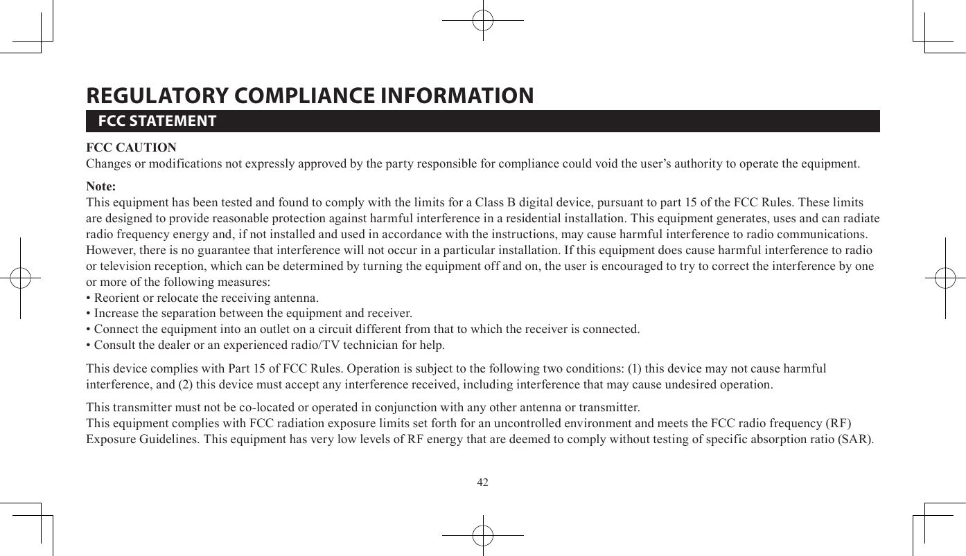 42FCC STATEMENTFCC CAUTIONChanges or modifications not expressly approved by the party responsible for compliance could void the user’s authority to operate the equipment.Note:This equipment has been tested and found to comply with the limits for a Class B digital device, pursuant to part 15 of the FCC Rules. These limits are designed to provide reasonable protection against harmful interference in a residential installation. This equipment generates, uses and can radiate radio frequency energy and, if not installed and used in accordance with the instructions, may cause harmful interference to radio communications. However, there is no guarantee that interference will not occur in a particular installation. If this equipment does cause harmful interference to radio or television reception, which can be determined by turning the equipment off and on, the user is encouraged to try to correct the interference by one or more of the following measures:•Reorient or relocate the receiving antenna.•Increase the separation between the equipment and receiver.•Connect the equipment into an outlet on a circuit different from that to which the receiver is connected.•Consult the dealer or an experienced radio/TV technician for help.This device complies with Part 15 of FCC Rules. Operation is subject to the following two conditions: (1) this device may not cause harmful interference, and (2) this device must accept any interference received, including interference that may cause undesired operation. This transmitter must not be co-located or operated in conjunction with any other antenna or transmitter.This equipment complies with FCC radiation exposure limits set forth for an uncontrolled environment and meets the FCC radio frequency (RF) Exposure Guidelines. This equipment has very low levels of RF energy that are deemed to comply without testing of specific absorption ratio (SAR).rEGuLATOrY COMPLIANCE INFOrMATION