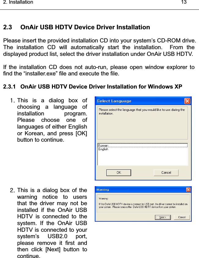 2. Installation    132.3 OnAir USB HDTV Device Driver InstallationPlease insert the provided installation CD into your system’s CD-ROM drive.The installation CD will automatically start the installation.  From the displayed product list, select the driver installation under OnAir USB HDTV.If the installation CD does not auto-run, please open window explorer tofind the “installer.exe” file and execute the file.2.3.1 OnAir USB HDTV Device Driver Installation for Windows XP XUThis is a dialog box ofchoosing a language ofinstallation program.Please choose one oflanguages of either Englishor Korean, and press [OK]button to continue.YUThis is a dialog box of thewarning notice to usersthat the driver may not beinstalled if the OnAir USBHDTV is connected to thesystem. If the OnAir USB HDTV is connected to yoursystem’s USB2.0 port,please remove it first and then click [Next] button tocontinue.͑