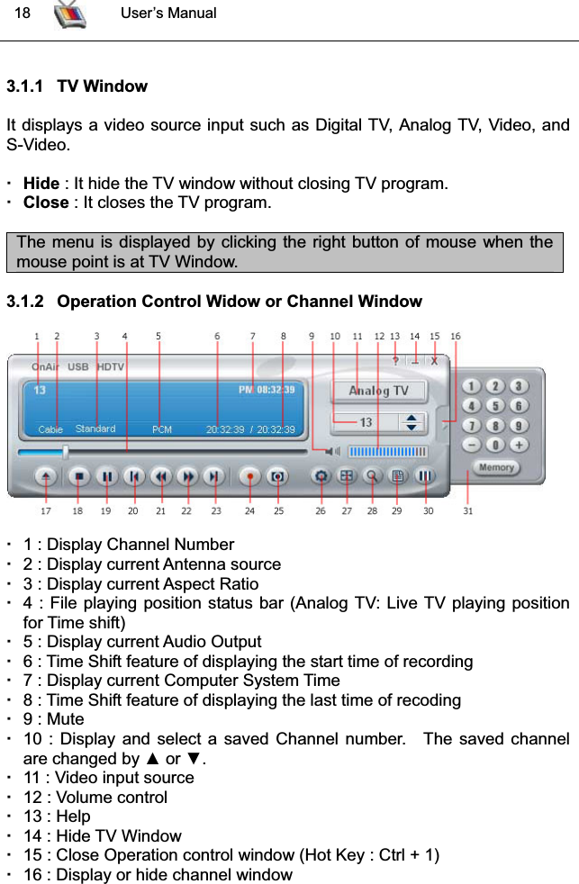  18 User’s Manual3.1.1 TV WindowIt displays a video source input such as Digital TV, Analog TV, Video, andS-Video.Hide : It hide the TV window without closing TV program. Close : It closes the TV program.The menu is displayed by clicking the right button of mouse when themouse point is at TV Window.3.1.2 Operation Control Widow or Channel Window1 : Display Channel Number2 : Display current Antenna source3 : Display current Aspect Ratio4 : File playing position status bar (Analog TV: Live TV playing positionfor Time shift)5 : Display current Audio Output 6 : Time Shift feature of displaying the start time of recording7 : Display current Computer System Time8 : Time Shift feature of displaying the last time of recoding9 : Mute 10 : Display and select a saved Channel number. The saved channelare changed by Ÿ or ź.11 : Video input source 12 : Volume control13 : Help 14 : Hide TV Window15 : Close Operation control window (Hot Key : Ctrl + 1) 16 : Display or hide channel window