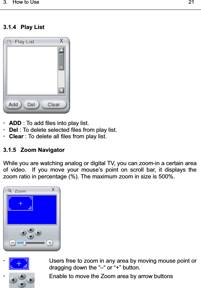 3.  HowtoUse   213.1.4 Play ListADD : To add files into play list.Del : To delete selected files from play list. Clear : To delete all files from play list. 3.1.5 Zoom NavigatorWhile you are watching analog or digital TV, you can zoom-in a certain areaof video. If you move your mouse’s point on scroll bar, it displays thezoom ratio in percentage (%). The maximum zoom in size is 500%. Users free to zoom in any area by moving mouse point ordragging down the “–“ or “+” button.Enable to move the Zoom area by arrow buttons͑