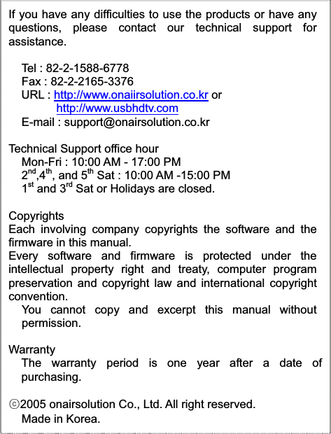 If you have any difficulties to use the products or have anyquestions, please contact our technical support forassistance.Tel : 82-2-1588-6778Fax : 82-2-2165-3376URL : http://www.onaiirsolution.co.kr or http://www.usbhdtv.comE-mail : support@onairsolution.co.krTechnical Support office hour Mon-Fri : 10:00 AM - 17:00 PM 2nd,4th, and 5th Sat : 10:00 AM -15:00 PM 1st and 3rd Sat or Holidays are closed. CopyrightsEach involving company copyrights the software and thefirmware in this manual. Every software and firmware is protected under theintellectual property right and treaty, computer programpreservation and copyright law and international copyrightconvention.You cannot copy and excerpt this manual withoutpermission.WarrantyThe warranty period is one year after a date ofpurchasing.ᐕ2005 onairsolution Co., Ltd. All right reserved. Made in Korea.