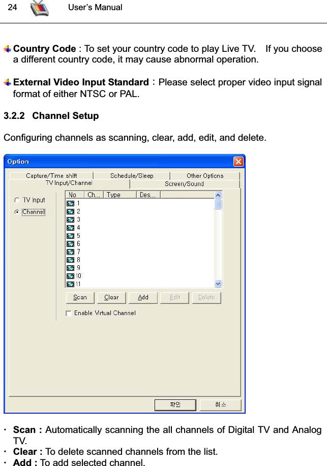  24 User’s ManualCountry Code : To set your country code to play Live TV. If you choosea different country code, it may cause abnormal operation.GExternal Video Input Standard͑ͫ͑Please select proper video input signalformat of either NTSC or PAL.3.2.2 Channel SetupConfiguring channels as scanning, clear, add, edit, and delete.Scan : Automatically scanning the all channels of Digital TV and AnalogTV.Clear : To delete scanned channels from the list. Add : To add selected channel.