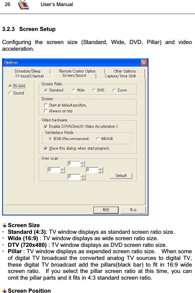  26 User’s Manual3.2.3 Screen SetupConfiguring the screen size (Standard, Wide, DVD, Pillar) and videoacceleration.Screen SizeStandard (4:3): TV window displays as standard screen ratio size. Wide (16:9) : TV window displays as wide screen ratio size.DTV (720x480) : TV window displays as DVD screen ratio size.Pillar : TV window displays as expended screen ratio size. When someof digital TV broadcast the converted analog TV sources to digital TV,these digital TV broadcast add the pillars(black bar) to fit in 16:9 widescreen ratio.  If you select the pillar screen ratio at this time, you canomit the pillar parts and it fits in 4:3 standard screen ratio.Screen Position 