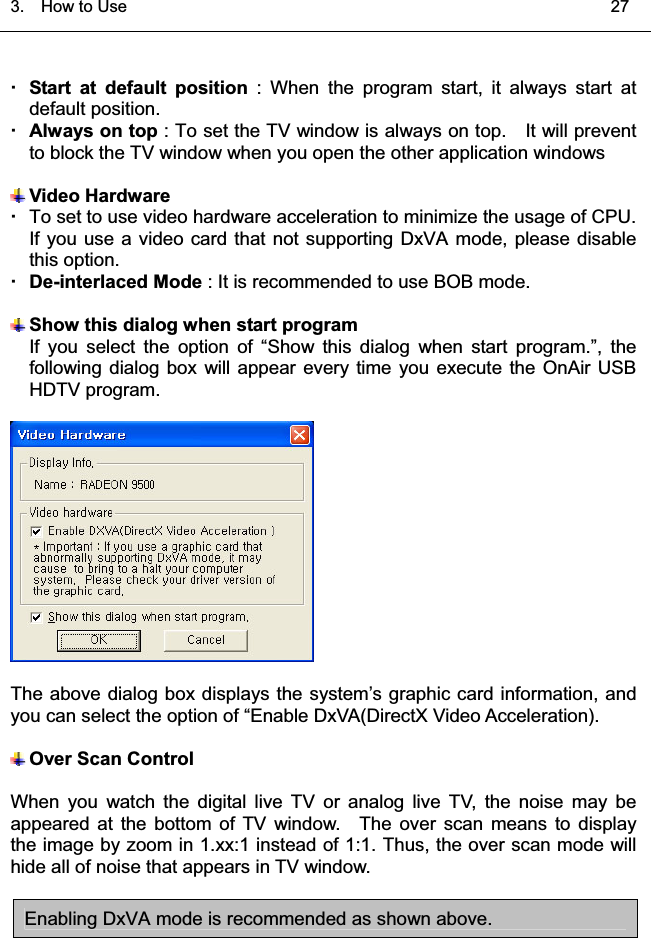 3.  HowtoUse   27Start at default position : When the program start, it always start atdefault position.Always on top : To set the TV window is always on top. It will preventto block the TV window when you open the other application windowsVideo HardwareTo set to use video hardware acceleration to minimize the usage of CPU.If you use a video card that not supporting DxVA mode, please disablethis option.De-interlaced Mode : It is recommended to use BOB mode.Show this dialog when start programIf you select the option of “Show this dialog when start program.”, the following dialog box will appear every time you execute the OnAir USBHDTV program.The above dialog box displays the system’s graphic card information, andyou can select the option of “Enable DxVA(DirectX Video Acceleration).Over Scan ControlWhen you watch the digital live TV or analog live TV, the noise may beappeared at the bottom of TV window. The over scan means to displaythe image by zoom in 1.xx:1 instead of 1:1. Thus, the over scan mode willhide all of noise that appears in TV window.Enabling DxVA mode is recommended as shown above.͑