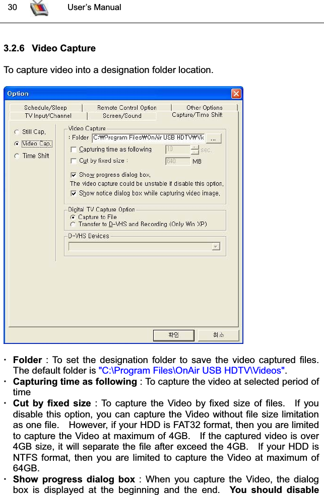  30 User’s Manual3.2.6 Video CaptureTo capture video into a designation folder location.Folder : To set the designation folder to save the video captured files. The default folder is &quot;C:\Program Files\OnAir USB HDTV\Videos&quot;.Capturing time as following : To capture the video at selected period of timeCut by fixed size : To capture the Video by fixed size of files.  If youdisable this option, you can capture the Video without file size limitationas one file. However, if your HDD is FAT32 format, then you are limitedto capture the Video at maximum of 4GB. If the captured video is over4GB size, it will separate the file after exceed the 4GB.  If your HDD is NTFS format, then you are limited to capture the Video at maximum of 64GB.Show progress dialog box : When you capture the Video, the dialogbox is displayed at the beginning and the end.  You should disable