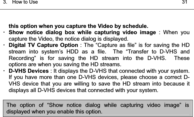 3.  HowtoUse   31͑this option when you capture the Video by schedule.  Show notice dialog box while capturing video image : When you capture the Video, the notice dialog is displayed. Digital TV Capture Option : The “Capture as file” is for saving the HD stream into system’s HDD as a file.  The “Transfer to D-VHS and Recording” is for saving the HD stream into the D-VHS.  These  options are when you saving the HD streams.   D-VHS Devices : It displays the D-VHS that connected with your system.   If you have more than one D-VHS devices, please choose a correct D-VHS device that you are willing to save the HD stream into because it displays all D-VHS devices that connected with your system.   The option of “Show notice dialog while capturing video image” is displayed when you enable this option. 