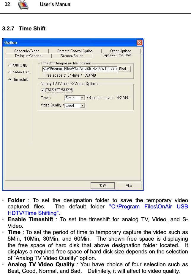  32 User’s Manual3.2.7 Time ShiftFolder : To set the designation folder to save the temporary videocaptured files. The default folder &quot;C:\Program Files\OnAir USB HDTV\Time Shifting&quot;.Enable Timeshift : To set the timeshift for analog TV, Video, and S-Video.Time : To set the period of time to temporary capture the video such as5Min, 10Min, 30Min, and 60Min. The shown free space is displayingthe free space of hard disk that above designation folder located.  It displays a required free space of hard disk size depends on the selectionof “Analog TV Video Quality” option.Analog TV Video Quality : You have choice of four selection such asBest, Good, Normal, and Bad. Definitely, it will affect to video quality.