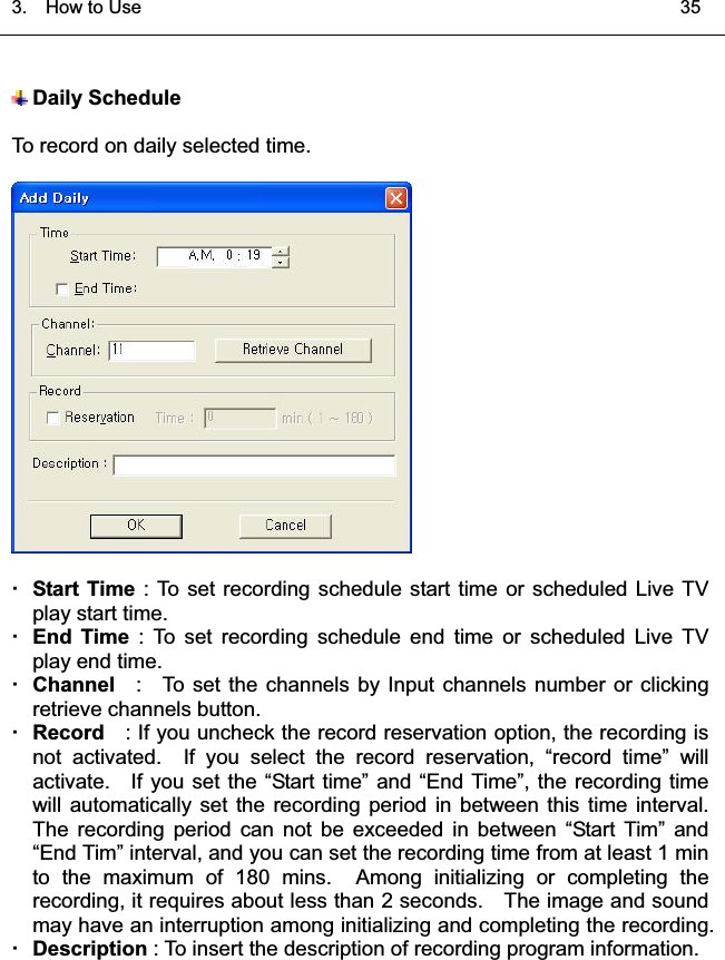 3.  HowtoUse   35͑Daily ScheduleTo record on daily selected time. Start Time : To set recording schedule start time or scheduled Live TVplay start time.End Time : To set recording schedule end time or scheduled Live TVplay end time.Channel : To set the channels by Input channels number or clickingretrieve channels button. Record : If you uncheck the record reservation option, the recording isnot activated.  If you select the record reservation, “record time” willactivate. If you set the “Start time” and “End Time”, the recording timewill automatically set the recording period in between this time interval.The recording period can not be exceeded in between “Start Tim” and“End Tim” interval, and you can set the recording time from at least 1 minto the maximum of 180 mins.  Among initializing or completing therecording, it requires about less than 2 seconds. The image and soundmay have an interruption among initializing and completing the recording.Description : To insert the description of recording program information. 