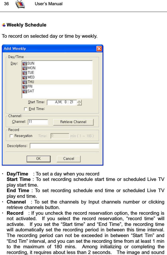  36 User’s ManualWeekly ScheduleTo record on selected day or time by weekly.Day/Time : To set a day when you recordStart Time : To set recording schedule start time or scheduled Live TVplay start time.End Time : To set recording schedule end time or scheduled Live TVplay end time.Channel : To set the channels by Input channels number or clickingretrieve channels button. Record : If you uncheck the record reservation option, the recording isnot activated.  If you select the record reservation, “record time” willactivate. If you set the “Start time” and “End Time”, the recording timewill automatically set the recording period in between this time interval.The recording period can not be exceeded in between “Start Tim” and“End Tim” interval, and you can set the recording time from at least 1 minto the maximum of 180 mins.  Among initializing or completing therecording, it requires about less than 2 seconds. The image and sound