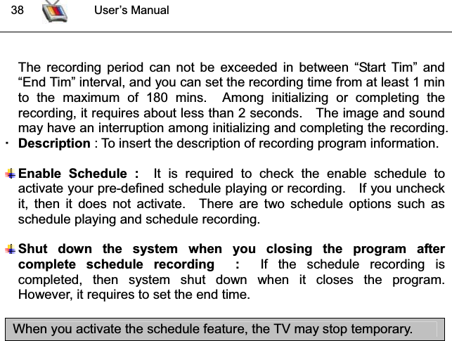  38 User’s ManualThe recording period can not be exceeded in between “Start Tim” and “End Tim” interval, and you can set the recording time from at least 1 min to the maximum of 180 mins.  Among initializing or completing the recording, it requires about less than 2 seconds.    The image and sound may have an interruption among initializing and completing the recording. Description : To insert the description of recording program information. Enable Schedule :  It is required to check the enable schedule to activate your pre-defined schedule playing or recording.    If you uncheck it, then it does not activate.  There are two schedule options such as schedule playing and schedule recording. Shut down the system when you closing the program after complete schedule recording  :  If the schedule recording is completed, then system shut down when it closes the program.  However, it requires to set the end time. ͑When you activate the schedule feature, the TV may stop temporary. 