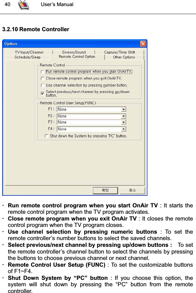  40 User’s Manual3.2.10 Remote ControllerRun remote control program when you start OnAir TV : It starts theremote control program when the TV program activates. Close remote program when you exit OnAir TV : It closes the remote control program when the TV program closes.Use channel selection by pressing numeric buttons : To set theremote controller’s number buttons to select the saved channels.Select previous/next channel by pressing up/down buttons :   To setthe remote controller’s channel button to select the channels by pressingthe buttons to choose previous channel or next channel.Remote Control User Setup (FUNC) : To set the customizable buttonsof F1~F4.Shut Down System by “PC” button : If you choose this option, thesystem will shut down by pressing the “PC” button from the remote controller.