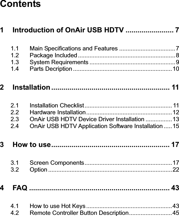 Contents 1GIntroduction of OnAir USB HDTV ........................ 7G1.1GMain Specifications and Features ..................................7G1.2GPackage Included ...........................................................8G1.3GSystem Requirements ....................................................9G1.4GParts Decription ............................................................10G2GInstallation ........................................................... 11G2.1GInstallation Checklist..................................................... 11G2.2GHardware Installation....................................................12G2.3GOnAir USB HDTV Device Driver Installation ................13G2.4GOnAir USB HDTV Application Software Installation .....15G3GHow to use........................................................... 17G3.1GScreen Components.....................................................17G3.2GOption ...........................................................................22G4GFAQ ...................................................................... 43G4.1GHow to use Hot Keys ....................................................43G4.2GRemote Controller Button Description..........................45G