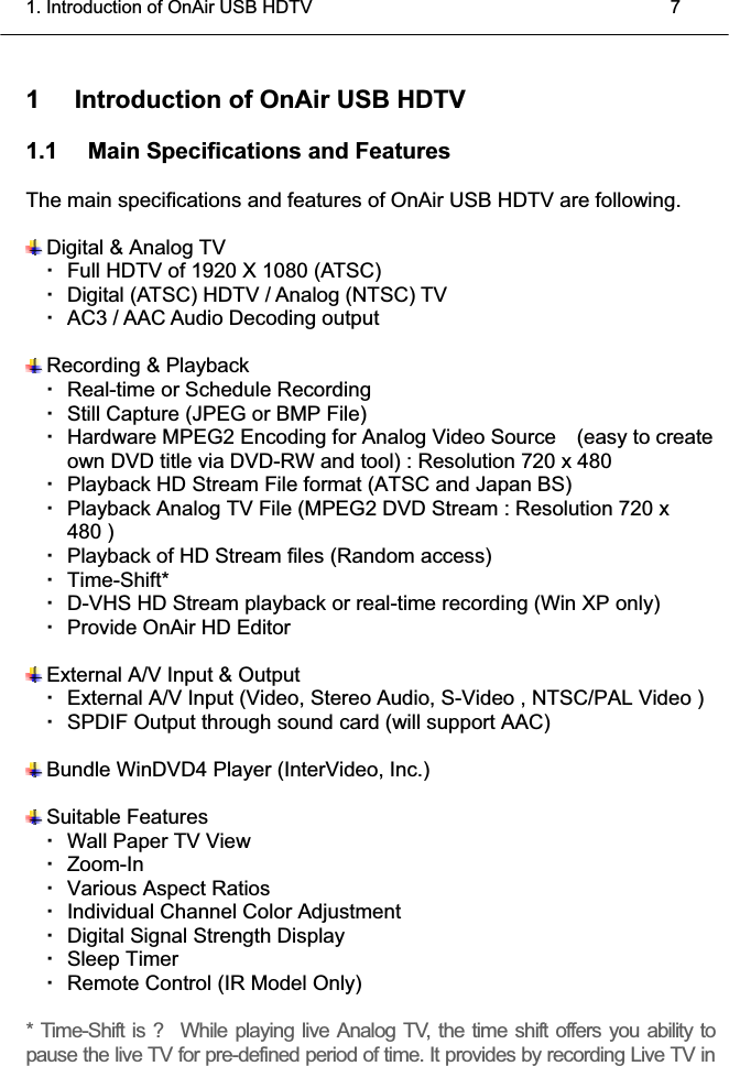 1. Introduction of OnAir USB HDTV    7 1  Introduction of OnAir USB HDTV 1.1  Main Specifications and Features The main specifications and features of OnAir USB HDTV are following.  Digital &amp; Analog TV     Full HDTV of 1920 X 1080 (ATSC)     Digital (ATSC) HDTV / Analog (NTSC) TV       AC3 / AAC Audio Decoding output  Recording &amp; Playback   Real-time or Schedule Recording       Still Capture (JPEG or BMP File)     Hardware MPEG2 Encoding for Analog Video Source    (easy to create own DVD title via DVD-RW and tool) : Resolution 720 x 480     Playback HD Stream File format (ATSC and Japan BS)       Playback Analog TV File (MPEG2 DVD Stream : Resolution 720 x 480 )     Playback of HD Stream files (Random access)    Time-Shift*    D-VHS HD Stream playback or real-time recording (Win XP only)     Provide OnAir HD Editor        External A/V Input &amp; Output   External A/V Input (Video, Stereo Audio, S-Video , NTSC/PAL Video )     SPDIF Output through sound card (will support AAC)  Bundle WinDVD4 Player (InterVideo, Inc.)  Suitable Features   Wall Paper TV View     Zoom-In     Various Aspect Ratios     Individual Channel Color Adjustment     Digital Signal Strength Display    Sleep Timer    Remote Control (IR Model Only)   * Time-Shift is ?  While playing live Analog TV, the time shift offers you ability to pause the live TV for pre-defined period of time. It provides by recording Live TV in 