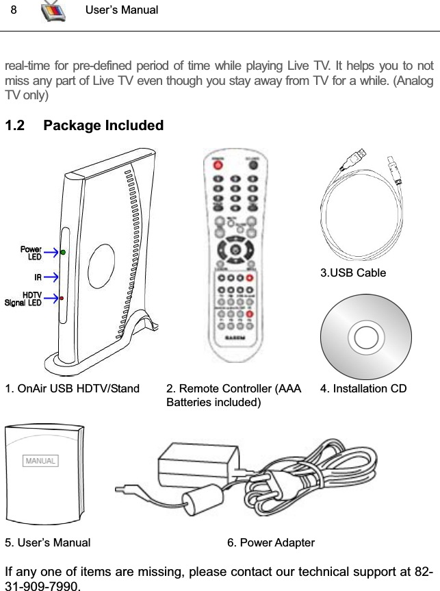  8 User’s Manualreal-time for pre-defined period of time while playing Live TV. It helps you to notmiss any part of Live TV even though you stay away from TV for a while. (AnalogTV only)1.2 Package Included3.USB Cable 1. OnAir USB HDTV/Stand 2. Remote Controller (AAABatteries included) 4. Installation CD 5. User’s Manual  6. Power AdapterIf any one of items are missing, please contact our technical support at 82-31-909-7990.