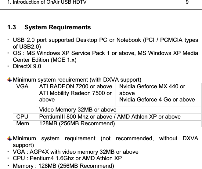 1. Introduction of OnAir USB HDTV    9 1.3 System Requirements   USB 2.0 port supported Desktop PC or Notebook (PCI / PCMCIA types of USB2.0)   OS : MS Windows XP Service Pack 1 or above, MS Windows XP Media Center Edition (MCE 1.x)  DirectX 9.0  Minimum system requirement (with DXVA support) ATI RADEON 7200 or above ATI Mobility Radeon 7500 or above Nvidia Geforce MX 440 or above Nvidia Geforce 4 Go or above VGAVideo Memory 32MB or above CPU PentiumIII 800 Mhz or above / AMD Athlon XP or above Mem. 128MB (256MB Recommend)  Minimum system requirement (not recommended, without DXVA support)   VGA : AGP4X with video memory 32MB or above   CPU : Pentium4 1.6Ghz or AMD Athlon XP Memory : 128MB (256MB Recommend)