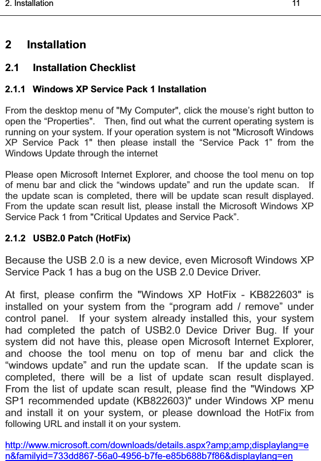 2. Installation    11͑2 Installation 2.1 Installation Checklist  2.1.1  Windows XP Service Pack 1 Installation From the desktop menu of &quot;My Computer&quot;, click the mouse’s right button to open the “Properties&quot;.    Then, find out what the current operating system is running on your system. If your operation system is not &quot;Microsoft Windows XP Service Pack 1&quot; then please install the “Service Pack 1” from the Windows Update through the internet Please open Microsoft Internet Explorer, and choose the tool menu on top of menu bar and click the “windows update” and run the update scan.    If the update scan is completed, there will be update scan result displayed. From the update scan result list, please install the Microsoft Windows XP Service Pack 1 from &quot;Critical Updates and Service Pack”. 2.1.2  USB2.0 Patch (HotFix) Because the USB 2.0 is a new device, even Microsoft Windows XP Service Pack 1 has a bug on the USB 2.0 Device Driver. At first, please confirm the &quot;Windows XP HotFix - KB822603&quot; is installed on your system from the “program add / remove” under control panel.  If your system already installed this, your systemhad completed the patch of USB2.0 Device Driver Bug. If your system did not have this, please open Microsoft Internet Explorer, and choose the tool menu on top of menu bar and click the “windows update” and run the update scan. If the update scan is completed, there will be a list of update scan result displayed.From the list of update scan result, please find the &quot;Windows XP SP1 recommended update (KB822603)&quot; under Windows XP menu and install it on your system, or please download the HotFix from following URL and install it on your system.http://www.microsoft.com/downloads/details.aspx?amp;amp;displaylang=en&amp;familyid=733dd867-56a0-4956-b7fe-e85b688b7f86&amp;displaylang=en