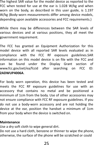 25ThehighestSARvalueforthemodeldeviceasreportedtotheFCCwhentestedforuseattheearis1.028W/kgandwhenwornonthebody,asdescribedinthisuserguide,is1.197W/kg(Body‐wornmeasurementsdifferamongdevicemodels,dependinguponavailableaccessoriesandFCCrequirements.)WhiletheremaybedifferencesbetweentheSARlevelsofvariousdevicesandatvariouspositions,theyallmeetthegovernmentrequirement.TheFCChasgrantedanEquipmentAuthorizationforthismodeldevicewithallreportedSARlevelsevaluatedasincompliancewiththeFCCRFexposureguidelines.SARinformationonthismodeldeviceisonfilewiththeFCCandcanbefoundundertheDisplayGrantsectionofwww.fcc.gov/oet/ea/fccidaftersearchingonFCCID: 2ADWUP4006A.Forbodywornoperation,thisdevicehasbeentestedandmeetstheFCCRFexposureguidelinesforusewithanaccessorythatcontainsnometalandbepositionedaminimumof1cmfromthebody.UseofotheraccessoriesmaynotensurecompliancewithFCCRFexposureguidelines.Ifyoudonotuseabody‐wornaccessoryandarenotholdingthedeviceattheear,positionthehandsetaminimumof1cmfromyourbodywhenthedeviceisswitchedon.MaintenanceUseadrysoftclothtowipegeneraldirt.Donotuseahardcloth,benzeneorthinnertowipethephone,otherwise,thesurfaceofthephonewillbescratchedorcould