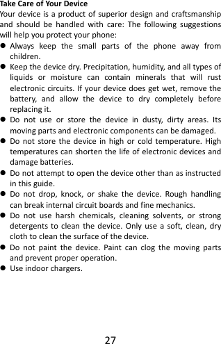 27TakeCareofYour DeviceYourdeviceisaproductofsuperiordesignandcraftsmanshipandshouldbehandledwithcare:Thefollowingsuggestionswillhelpyouprotectyourphone: Alwayskeepthesmallpartsofthephoneawayfromchildren. Keepthedevicedry.Precipitation,humidity,andalltypesofliquidsormoisturecancontainmineralsthatwillrustelectroniccircuits.Ifyourdevicedoesgetwet,removethebattery,andallowthedevicetodrycompletelybeforereplacingit. Donotuseorstorethedeviceindusty,dirtyareas.Itsmovingpartsandelectroniccomponentscanbedamaged. Donotstorethedeviceinhighorcoldtemperature.Hightemperaturescanshortenthelifeofelectronicdevicesanddamagebatteries. Donotattempttoopenthedeviceotherthanasinstructedinthisguide. Donotdrop,knock,orshakethedevice.Roughhandlingcanbreakinternalcircuitboardsandfinemechanics. Donotuseharshchemicals,cleaningsolvents,orstrongdetergentstocleanthedevice.Onlyuseasoft,clean,dryclothtocleanthesurfaceofthedevice. Donotpaintthedevice.Paintcanclogthemovingpartsandpreventproperoperation. Useindoorchargers.