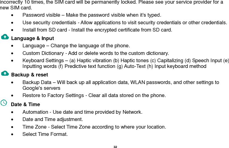   32  incorrectly 10 times, the SIM card will be permanently locked. Please see your service provider for a new SIM card.   Password visible – Make the password visible when it’s typed.   Use security credentials - Allow applications to visit security credentials or other credentials.   Install from SD card - Install the encrypted certificate from SD card.   Language &amp; Input    Language – Change the language of the phone.     Custom Dictionary - Add or delete words to the custom dictionary.   Keyboard Settings – (a) Haptic vibration (b) Haptic tones (c) Capitalizing (d) Speech Input (e) Inputting words (f) Predictive text function (g) Auto-Text (h) Input keyboard method   Backup &amp; reset       Backup Data – Will back up all application data, WLAN passwords, and other settings to Google&apos;s servers   Restore to Factory Settings - Clear all data stored on the phone.   Date &amp; Time     Automation - Use date and time provided by Network.   Date and Time adjustment.               Time Zone - Select Time Zone according to where your location.     Select Time Format. 