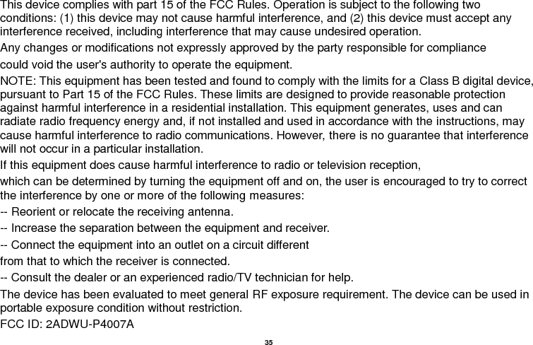   35  This device complies with part 15 of the FCC Rules. Operation is subject to the following two conditions: (1) this device may not cause harmful interference, and (2) this device must accept any interference received, including interference that may cause undesired operation. Any changes or modifications not expressly approved by the party responsible for compliance could void the user&apos;s authority to operate the equipment. NOTE: This equipment has been tested and found to comply with the limits for a Class B digital device, pursuant to Part 15 of the FCC Rules. These limits are designed to provide reasonable protection against harmful interference in a residential installation. This equipment generates, uses and can radiate radio frequency energy and, if not installed and used in accordance with the instructions, may cause harmful interference to radio communications. However, there is no guarantee that interference will not occur in a particular installation. If this equipment does cause harmful interference to radio or television reception, which can be determined by turning the equipment off and on, the user is encouraged to try to correct the interference by one or more of the following measures: -- Reorient or relocate the receiving antenna. -- Increase the separation between the equipment and receiver. -- Connect the equipment into an outlet on a circuit different from that to which the receiver is connected. -- Consult the dealer or an experienced radio/TV technician for help. The device has been evaluated to meet general RF exposure requirement. The device can be used in portable exposure condition without restriction.   FCC ID: 2ADWU-P4007A 
