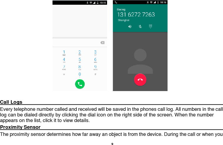    9                             Call Logs                                                                                                                                                                                             Every telephone number called and received will be saved in the phones call log. All numbers in the call log can be dialed directly by clicking the dial icon on the right side of the screen. When the number appears on the list, click it to view details.   Proximity Sensor                                                                                                                                                                                             The proximity sensor determines how far away an object is from the device. During the call or when you 