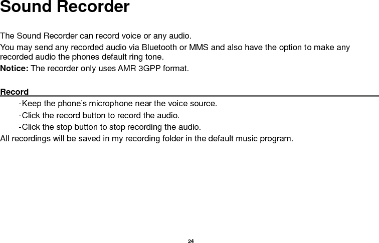  24  Sound Recorder  The Sound Recorder can record voice or any audio.   You may send any recorded audio via Bluetooth or MMS and also have the option to make any recorded audio the phones default ring tone. Notice: The recorder only uses AMR 3GPP format.  Record                                                                                                                                                                                                               - Keep the phone’s microphone near the voice source. - Click the record button to record the audio. - Click the stop button to stop recording the audio. All recordings will be saved in my recording folder in the default music program. 