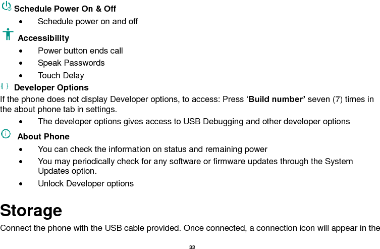   33  Schedule Power On &amp; Off   Schedule power on and off Accessibility     Power button ends call   Speak Passwords   Touch Delay   Developer Options If the phone does not display Developer options, to access: Press ‘Build number’ seven (7) times in the about phone tab in settings.     The developer options gives access to USB Debugging and other developer options   About Phone     You can check the information on status and remaining power   You may periodically check for any software or firmware updates through the System Updates option.   Unlock Developer options Storage Connect the phone with the USB cable provided. Once connected, a connection icon will appear in the 