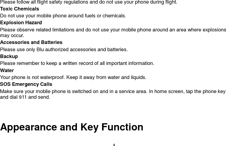    4  Please follow all flight safety regulations and do not use your phone during flight. Toxic Chemicals Do not use your mobile phone around fuels or chemicals. Explosion Hazard Please observe related limitations and do not use your mobile phone around an area where explosions may occur. Accessories and Batteries Please use only Blu authorized accessories and batteries. Backup Please remember to keep a written record of all important information. Water   Your phone is not waterproof. Keep it away from water and liquids. SOS Emergency Calls Make sure your mobile phone is switched on and in a service area. In home screen, tap the phone key and dial 911 and send.   Appearance and Key Function 
