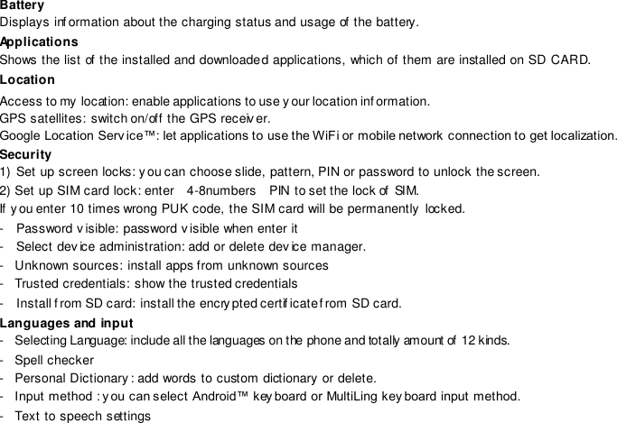 Battery  Displays inf ormation about the charging status and usage of  the battery. Applications Shows the list of  the installed and downloaded applications, which of them are installed on SD CARD. Location Access to my  location: enable applications to use y our location inf ormation. GPS satellites: switch on/off the GPS receiv er. Google Location Serv ice™: let applications to use the WiFi or mobile network connection to get localization.  Security 1)  Set up screen locks: y ou can choose slide, pattern, PIN or password to unlock the screen. 2) Set up SIM card lock: enter   4-8numbers    PIN to set the lock of  SIM. If  you enter 10 times wrong PUK code, the SIM card will be permanently locked.  -  Password v isible: password visible when enter it -  Select dev ice administration: add or delete device manager.-  Unknown sources: install apps from unknown sources-  Trusted credentials: show the trusted credentials-  Install f rom SD card: install the encry pted certif icate f rom SD card.Languages and input -  Selecting Language: include all the languages on the phone and totally amount of 12 kinds. -  Spell checker-  Personal Dictionary: add words to custom dictionary or delete.-  Input method : y ou can select Android™ key board or MultiLing key board input method.-  Text to speech settings