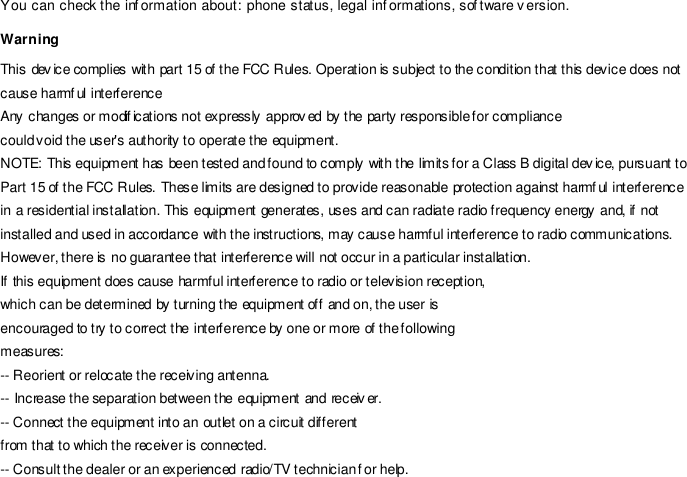 You can check the inf ormation about: phone status, legal inf ormations, sof tware v ersion. Warning This dev ice complies with part 15 of the FCC Rules. Operation is subject to the condition that this device does not cause harmful interference Any changes or modif ications not expressly approv ed by the party responsible for compliance could void the user&apos;s authority to operate the equipment. NOTE: This equipment has been tested and found to comply with the limits for a Class B digital dev ice, pursuant to Part 15 of the FCC Rules. These limits are designed to provide reasonable protection against harmful interference in a residential installation. This equipment generates, uses and can radiate radio frequency energy and, if not installed and used in accordance with the instructions, may cause harmful interference to radio communications. However, there is no guarantee that interference will not occur in a particular installation. If this equipment does cause harmful interference to radio or television reception, which can be determined by turning the equipment off and on, the user is encouraged to try to correct the interference by one or more of the following measures: -- Reorient or relocate the receiving antenna. -- Increase the separation between the equipment and receiv er. -- Connect the equipment into an outlet on a circuit different from that to which the receiver is connected. -- Consult the dealer or an experienced radio/TV technician for help. 