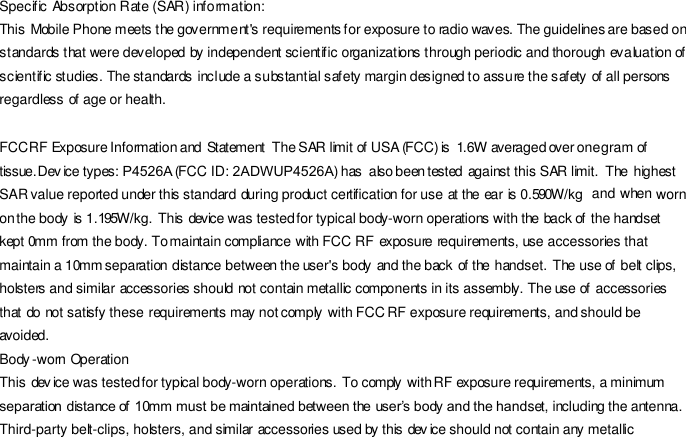 Specific Absorption Rate (SAR) information: This Mobile Phone meets the government&apos;s requirements for exposure to radio waves. The guidelines are based on standards that were developed by independent scientific organizations through periodic and thorough evaluation of scientific studies. The standards include a substantial safety margin designed to assure the safety of all persons regardless of age or health. FCC RF Exposure Information and Statement The SAR limit of USA (FCC) is 1.6 W averaged over one gram of tissue. Dev ice types: P4526A (FCC ID: 2ADWUP4526A) has also been tested against this SAR limit. The highest SAR value reported under this standard during product certification for use at the ear is 0.590W/kg and when worn on the body is 1.195W/kg. This device was tested for typical body-worn operations with the back of the handset kept 0mm from the body. To maintain compliance with FCC RF exposure requirements, use accessories that maintain a 10mm separation distance between the user&apos;s body and the back of the handset. The use of belt clips, holsters and similar accessories should not contain metallic components in its assembly. The use of accessories that do not satisfy these requirements may not comply with FCC RF exposure requirements, and should be avoided. Body -worn Operation This dev ice was tested for typical body-worn operations. To comply with RF exposure requirements, a minimum separation distance of 10mm must be maintained between the user’s body and the handset, including the antenna. Third-party belt-clips, holsters, and similar accessories used by this dev ice should not contain any metallic 