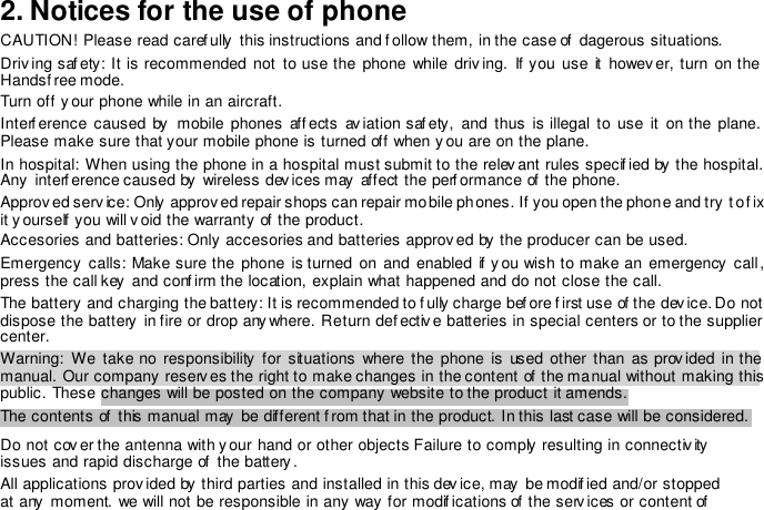 2. Notices for the use of phone  CAUTION! Please read caref ully  this instructions and f ollow them, in the case of  dagerous situations.  Driving saf ety: It  is  recommended  not to  use the  phone  while  driv ing. If you  use  it  howev er,  turn on the Handsf ree mode.  Turn off  y our phone while in an aircraft.  Interf erence caused  by   mobile phones  affects aviation saf ety, and  thus  is illegal  to use  it  on the  plane. Please make sure that your mobile phone is turned off when you are on the plane.  In hospital: When using the phone in a hospital must submit to the relev ant rules specif ied by the hospital. Any  interf erence caused by  wireless dev ices may  affect the perf ormance of the phone.  Approved serv ice: Only  approv ed repair shops can repair mobile phones. If you open the phone and try to f ix it y ourself  you will v oid the warranty of  the product.  Accesories and batteries: Only accesories and batteries approved by the producer can be used.  Emergency  calls: Make sure the  phone  is turned on  and  enabled if you  wish to make  an  emergency call, press the call key  and conf irm the location, explain what happened and do not close the call.  The battery and charging the battery: It is recommended to f ully charge bef ore f irst use of the dev ice. Do not dispose the battery  in fire or drop any where. Return defectiv e batteries in special centers or to the supplier center.  Warning:  We  take  no  responsibility  for situations  where the phone is  used  other than  as  prov ided in the manual. Our company reserv es the right to make changes in the content of the manual without making this public. These changes will be posted on the company website to the product it amends.  The contents of  this manual may  be different f rom that in the product. In this last case will be considered.   Do not cov er the antenna with y our hand or other objects Failure to comply resulting in connectiv ity issues and rapid discharge of  the battery .  All applications provided by  third parties and installed in this dev ice, may  be modif ied and/or stopped at any  moment. we will not be responsible in any way  for modif ications of  the serv ices or content of  