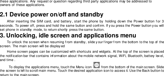 these applications. Any  request or question regarding third party applications may be addressed to owners of these applications.  2.1 Device power on/off and standby  After  inserting the  SIM  card,  and  battery , start the phone  by   holding down  the Power button  f or 3 seconds. To power off, press and hold the same button and conf irm. If y ou press the Power button y ou will set phone in standby  mode, to return shortly  press the same button. 3. Unlocking, idle screen and applications menu  To unlock the screen when resuming f rom standby, slide y our f inger f rom the bottom to the top of  the screen. The main screen will be display ed  Home screen pages can be customized with shortcuts and widgets. At the top of the screen is placed the notif ication bar that contains inf ormation about the mobile network signal, WiFi, Bluetooth, battery lev el, and time .           To display the applications menu, touch the Menu icon    from the bottom of the main screen. Slide the screen to lef t to scroll main menu. Touch the desired application icon to access it. Use the Back button to return to the main screen.    