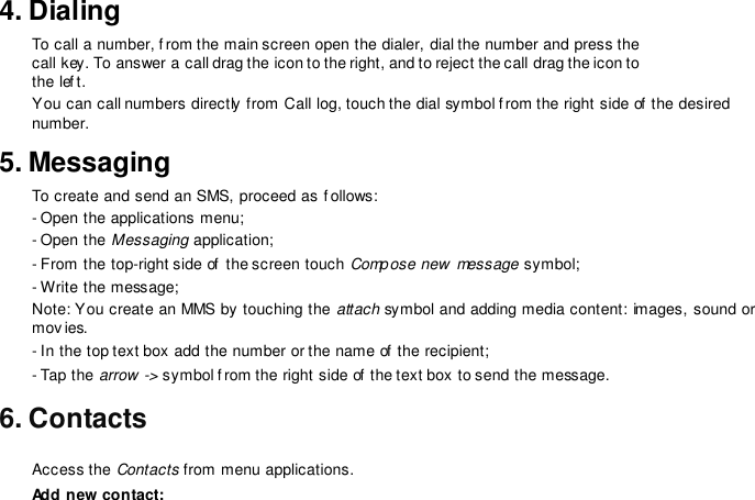 4. DialingTo call a number, f rom the main screen open the dialer, dial the number and press the call key. To answer a call drag the icon to the right, and to reject the call drag the icon to the lef t. You can call numbers directly  from Call log, touch the dial symbol f rom the right side of the desired number.5. MessagingTo create and send an SMS, proceed as f ollows: - Open the applications menu;- Open the Messaging application;- From the top-right side of  the screen touch Compose new  message symbol; - Write the message; Note: You create an MMS by touching the attach symbol and adding media content: images, sound or movies. - In the top text box add the number or the name of  the recipient;- Tap the arrow -&gt; symbol f rom the right side of the text box to send the message.6. ContactsAccess the Contacts from menu applications. Add new contact: