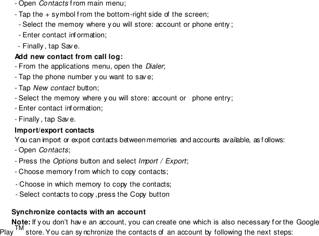 - Open Contacts f rom main menu; - Tap the + symbol f rom the bottom-right side of  the screen; - Select the memory where y ou will store: account or phone entry ;- Enter contact inf ormation; - Finally , tap Sav e. Add new contact from call log: - From the applications menu, open the Dialer;- Tap the phone number you want to sav e; - Tap New contact button; - Select the memory where y ou will store: account or    phone entry;- Enter contact inf ormation; - Finally , tap Sav e. Import/export contacts You can import or export contacts between memories and accounts available, as f ollows: - Open Contacts; - Press the Options button and select Import / Export; - Choose memory f rom which to copy  contacts;- Choose in which memory  to copy  the contacts;- Select contacts to copy ,press the Copy button    Synchronize contacts with an account    Note: If y ou don’t hav e an account, you can create one which is also necessary f or the Google Play TM store. You can sy nchronize the contacts of  an account by  following the next steps: 