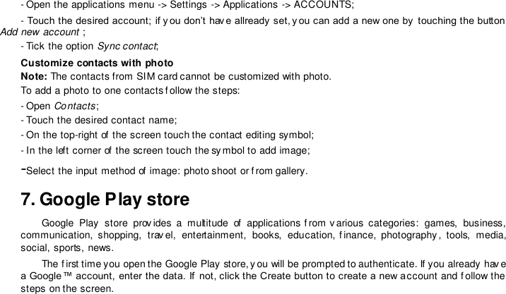 - Open the applications menu -&gt; Settings -&gt; Applications -&gt; ACCOUNTS;  - Touch the desired account; if y ou don’t hav e allready  set, y ou can add a new one by  touching the button Add new account ;  - Tick the option Sync contact;  Customize contacts with photo  Note: The contacts from SIM card cannot be customized with photo.  To add a photo to one contacts f ollow the steps:  - Open Contacts;  - Touch the desired contact name;  - On the top-right of  the screen touch the contact editing symbol;  - In the left corner of the screen touch the sy mbol to add image;  -Select the input method of image: photo shoot or f rom gallery.  7. Google Play store  Google  Play  store  prov ides  a  multitude  of  applications  f rom  v arious  categories:  games,  business, communication,  shopping,  trav el,  entertainment,  books,  education,  f inance,  photography,  tools,  media, social, sports, news.  The f irst time you open the Google Play store, y ou will be prompted to authenticate. If you already hav e a Google™ account, enter the data. If  not, click the Create button to create a new account and f ollow the steps on the screen.   