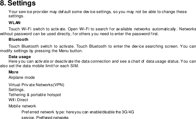 8. SettingsYour serv ice provider may def ault some dev ice settings, so you may not be able to change these settings. WLANTouch  Wi-Fi switch  to  activate.  Open  Wi-Fi to search for  av ailable  networks automatically .  Networks without password can be used directly, f or others you need to enter the password f irst.  Bluetooth Touch  Bluetooth  switch  to activate.  Touch Bluetooth to  enter the  dev ice searching  screen. You  can modify settings by pressing the Menu button. Data usage Here y ou can activ ate or deactiv ate the data connection and see a chart of  data usage status. You can also set the data mobile limit f or each SIM.  More Airplane mode Virtual Priv ate Networks(VPN) Settings.   Tethering &amp; portable hotspot Wif i Direct Mobile network  Pref erred network type: here you can enable/disable the 3G/4G service. Preffered networks 