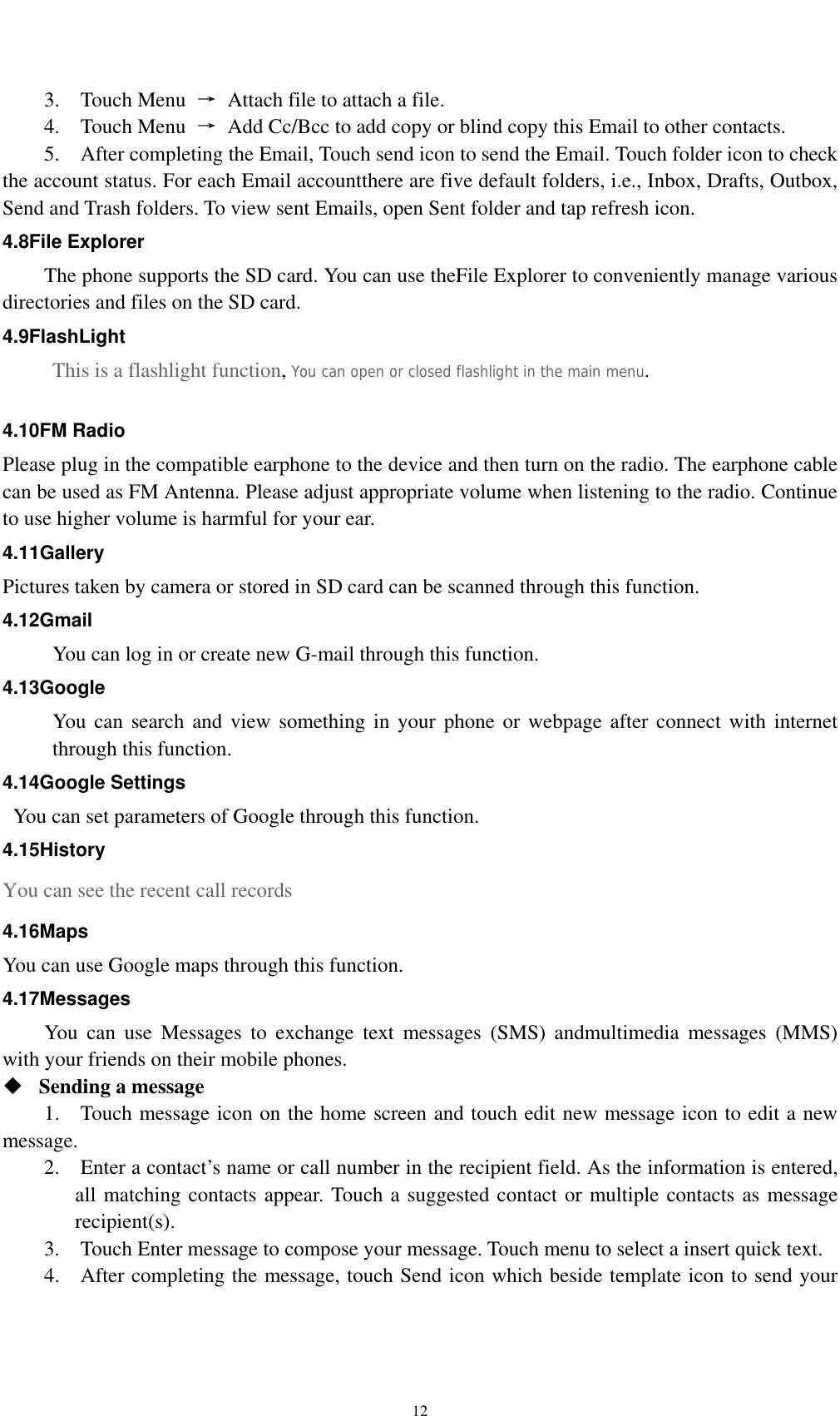    123.  Touch Menu →  Attach file to attach a file.     4.  Touch Menu →  Add Cc/Bcc to add copy or blind copy this Email to other contacts.     5.    After completing the Email, Touch send icon to send the Email. Touch folder icon to check the account status. For each Email accountthere are five default folders, i.e., Inbox, Drafts, Outbox, Send and Trash folders. To view sent Emails, open Sent folder and tap refresh icon.   4.8File Explorer The phone supports the SD card. You can use theFile Explorer to conveniently manage various directories and files on the SD card. 4.9FlashLight This is a flashlight function, You can open or closed flashlight in the main menu.  4.10FM Radio Please plug in the compatible earphone to the device and then turn on the radio. The earphone cable can be used as FM Antenna. Please adjust appropriate volume when listening to the radio. Continue to use higher volume is harmful for your ear.   4.11Gallery Pictures taken by camera or stored in SD card can be scanned through this function. 4.12Gmail You can log in or create new G-mail through this function. 4.13Google You can search and view something in your phone or webpage after connect with internet through this function. 4.14Google Settings   You can set parameters of Google through this function. 4.15History You can see the recent call records 4.16Maps You can use Google maps through this function. 4.17Messages You can use Messages to exchange text messages (SMS) andmultimedia messages (MMS) with your friends on their mobile phones.  Sending a message   1.    Touch message icon on the home screen and touch edit new message icon to edit a new message.   2.    Enter a contact’s name or call number in the recipient field. As the information is entered, all matching contacts appear. Touch a suggested contact or multiple contacts as message recipient(s).   3.    Touch Enter message to compose your message. Touch menu to select a insert quick text. 4.    After completing the message, touch Send icon which beside template icon to send your 