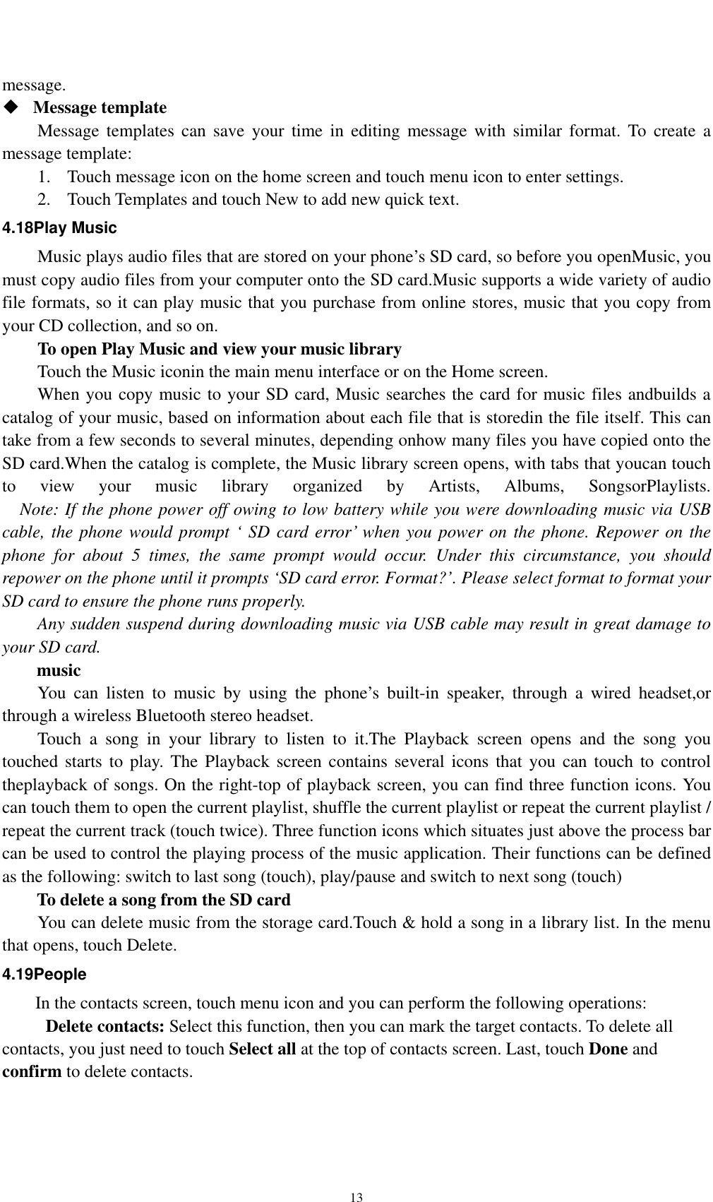    13message.   Message template   Message templates can save your time in editing message with similar format. To create a message template:   1. Touch message icon on the home screen and touch menu icon to enter settings.   2. Touch Templates and touch New to add new quick text. 4.18Play Music Music plays audio files that are stored on your phone’s SD card, so before you openMusic, you must copy audio files from your computer onto the SD card.Music supports a wide variety of audio file formats, so it can play music that you purchase from online stores, music that you copy from your CD collection, and so on. To open Play Music and view your music library Touch the Music iconin the main menu interface or on the Home screen. When you copy music to your SD card, Music searches the card for music files andbuilds a catalog of your music, based on information about each file that is storedin the file itself. This can take from a few seconds to several minutes, depending onhow many files you have copied onto the SD card.When the catalog is complete, the Music library screen opens, with tabs that youcan touch to view your music library organized by Artists, Albums, SongsorPlaylists.     Note: If the phone power off owing to low battery while you were downloading music via USB cable, the phone would prompt ‘ SD card error’ when you power on the phone. Repower on the phone for about 5 times, the same prompt would occur. Under this circumstance, you should repower on the phone until it prompts ‘SD card error. Format?’. Please select format to format your SD card to ensure the phone runs properly. Any sudden suspend during downloading music via USB cable may result in great damage to your SD card.     music You can listen to music by using the phone’s built-in speaker, through a wired headset,or through a wireless Bluetooth stereo headset. Touch a song in your library to listen to it.The Playback screen opens and the song you touched starts to play. The Playback screen contains several icons that you can touch to control theplayback of songs. On the right-top of playback screen, you can find three function icons. You can touch them to open the current playlist, shuffle the current playlist or repeat the current playlist / repeat the current track (touch twice). Three function icons which situates just above the process bar can be used to control the playing process of the music application. Their functions can be defined as the following: switch to last song (touch), play/pause and switch to next song (touch) To delete a song from the SD card You can delete music from the storage card.Touch &amp; hold a song in a library list. In the menu that opens, touch Delete. 4.19People In the contacts screen, touch menu icon and you can perform the following operations:  Delete contacts: Select this function, then you can mark the target contacts. To delete all contacts, you just need to touch Select all at the top of contacts screen. Last, touch Done and confirm to delete contacts.   