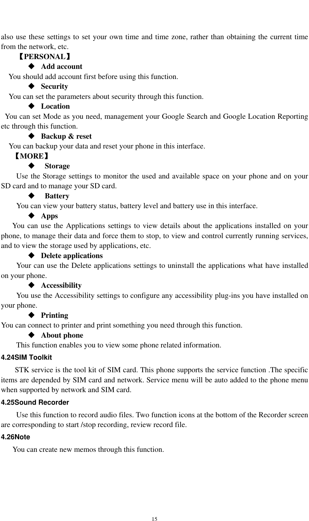    15also use these settings to set your own time and time zone, rather than obtaining the current time from the network, etc. 【PERSONAL】  Add account You should add account first before using this function.  Security You can set the parameters about security through this function.    Location   You can set Mode as you need, management your Google Search and Google Location Reporting   etc through this function.  Backup &amp; reset You can backup your data and reset your phone in this interface. 【MORE】   Storage Use the Storage settings to monitor the used and available space on your phone and on your SD card and to manage your SD card.   Battery  You can view your battery status, battery level and battery use in this interface.  Apps You can use the Applications settings to view details about the applications installed on your phone, to manage their data and force them to stop, to view and control currently running services, and to view the storage used by applications, etc.  Delete applications Your can use the Delete applications settings to uninstall the applications what have installed on your phone.  Accessibility You use the Accessibility settings to configure any accessibility plug-ins you have installed on your phone.  Printing You can connect to printer and print something you need through this function.  About phone   This function enables you to view some phone related information. 4.24SIM Toolkit STK service is the tool kit of SIM card. This phone supports the service function .The specific items are depended by SIM card and network. Service menu will be auto added to the phone menu when supported by network and SIM card. 4.25Sound Recorder Use this function to record audio files. Two function icons at the bottom of the Recorder screen are corresponding to start /stop recording, review record file. 4.26Note You can create new memos through this function. 