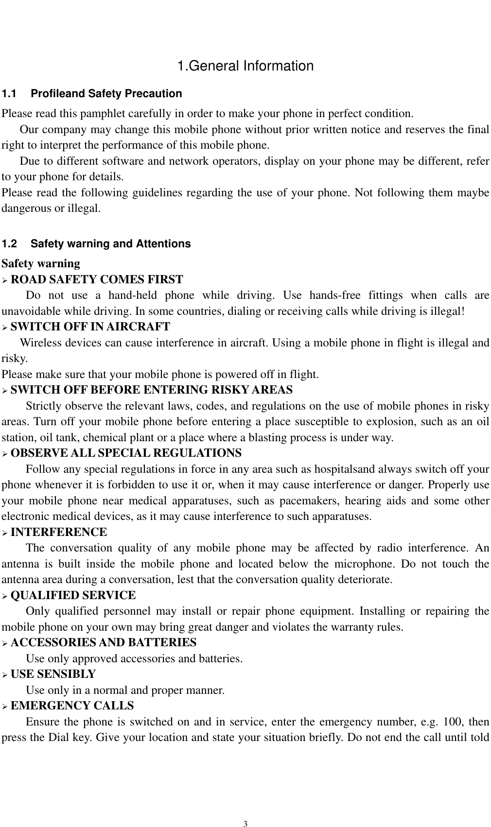    31.General Information 1.1  Profileand Safety Precaution Please read this pamphlet carefully in order to make your phone in perfect condition.       Our company may change this mobile phone without prior written notice and reserves the final right to interpret the performance of this mobile phone.       Due to different software and network operators, display on your phone may be different, refer to your phone for details. Please read the following guidelines regarding the use of your phone. Not following them maybe dangerous or illegal.  1.2  Safety warning and Attentions Safety warning  ROAD SAFETY COMES FIRST Do not use a hand-held phone while driving. Use hands-free fittings when calls are unavoidable while driving. In some countries, dialing or receiving calls while driving is illegal!  SWITCH OFF IN AIRCRAFT Wireless devices can cause interference in aircraft. Using a mobile phone in flight is illegal and risky.   Please make sure that your mobile phone is powered off in flight.  SWITCH OFF BEFORE ENTERING RISKY AREAS Strictly observe the relevant laws, codes, and regulations on the use of mobile phones in risky areas. Turn off your mobile phone before entering a place susceptible to explosion, such as an oil station, oil tank, chemical plant or a place where a blasting process is under way.  OBSERVE ALL SPECIAL REGULATIONS Follow any special regulations in force in any area such as hospitalsand always switch off your phone whenever it is forbidden to use it or, when it may cause interference or danger. Properly use your mobile phone near medical apparatuses, such as pacemakers, hearing aids and some other electronic medical devices, as it may cause interference to such apparatuses.  INTERFERENCE The conversation quality of any mobile phone may be affected by radio interference. An antenna is built inside the mobile phone and located below the microphone. Do not touch the antenna area during a conversation, lest that the conversation quality deteriorate.  QUALIFIED SERVICE Only qualified personnel may install or repair phone equipment. Installing or repairing the mobile phone on your own may bring great danger and violates the warranty rules.  ACCESSORIES AND BATTERIES Use only approved accessories and batteries.  USE SENSIBLY Use only in a normal and proper manner.  EMERGENCY CALLS Ensure the phone is switched on and in service, enter the emergency number, e.g. 100, then press the Dial key. Give your location and state your situation briefly. Do not end the call until told 