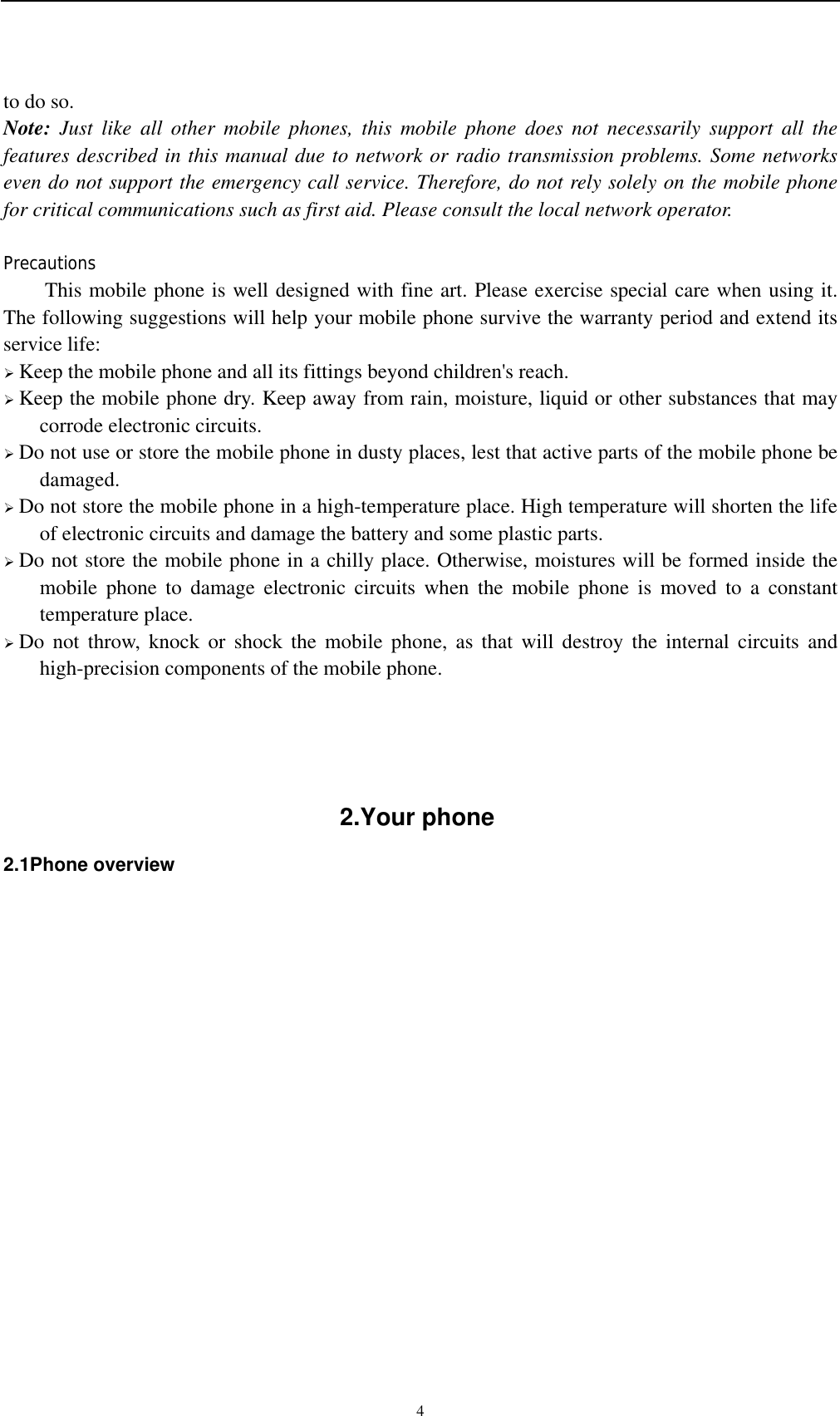    4to do so. Note: Just like all other mobile phones, this mobile phone does not necessarily support all the features described in this manual due to network or radio transmission problems. Some networks even do not support the emergency call service. Therefore, do not rely solely on the mobile phone for critical communications such as first aid. Please consult the local network operator.  Precautions This mobile phone is well designed with fine art. Please exercise special care when using it. The following suggestions will help your mobile phone survive the warranty period and extend its service life:  Keep the mobile phone and all its fittings beyond children&apos;s reach.  Keep the mobile phone dry. Keep away from rain, moisture, liquid or other substances that may corrode electronic circuits.  Do not use or store the mobile phone in dusty places, lest that active parts of the mobile phone be damaged.  Do not store the mobile phone in a high-temperature place. High temperature will shorten the life of electronic circuits and damage the battery and some plastic parts.  Do not store the mobile phone in a chilly place. Otherwise, moistures will be formed inside the mobile phone to damage electronic circuits when the mobile phone is moved to a constant temperature place.  Do not throw, knock or shock the mobile phone, as that will destroy the internal circuits and high-precision components of the mobile phone.     2.Your phone 2.1Phone overview               