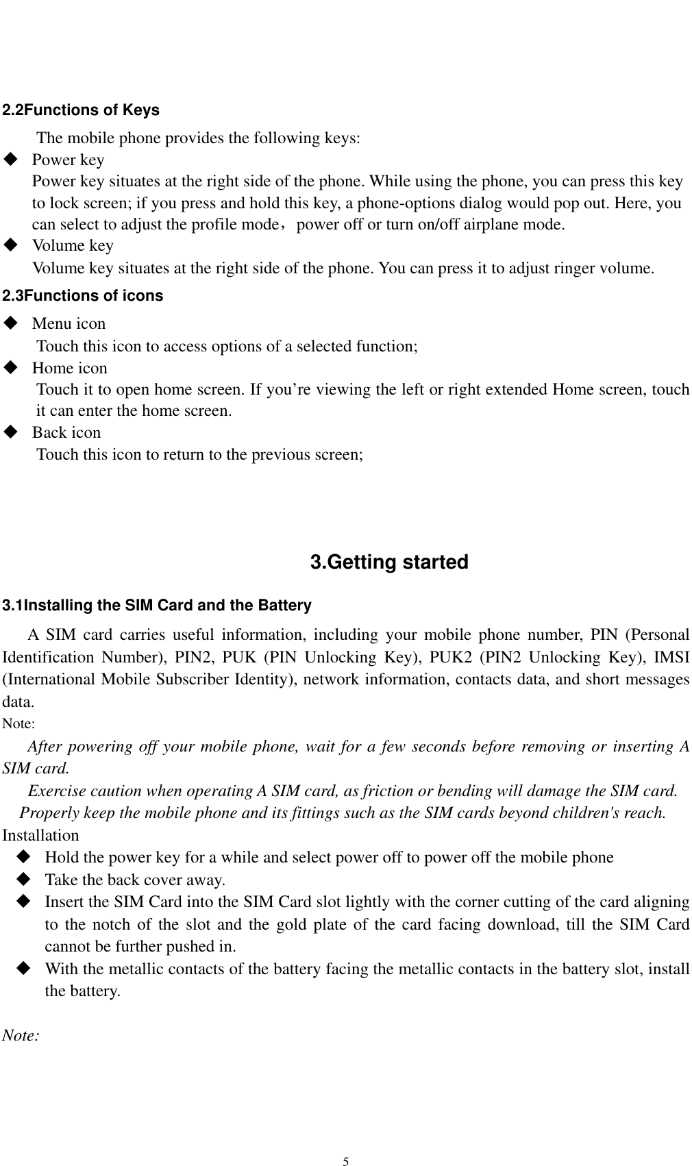    5 2.2Functions of Keys The mobile phone provides the following keys:  Power key Power key situates at the right side of the phone. While using the phone, you can press this key to lock screen; if you press and hold this key, a phone-options dialog would pop out. Here, you can select to adjust the profile mode，power off or turn on/off airplane mode.  Volume key Volume key situates at the right side of the phone. You can press it to adjust ringer volume. 2.3Functions of icons  Menu icon Touch this icon to access options of a selected function;  Home icon Touch it to open home screen. If you’re viewing the left or right extended Home screen, touch it can enter the home screen.  Back icon Touch this icon to return to the previous screen;    3.Getting started 3.1Installing the SIM Card and the Battery A SIM card carries useful information, including your mobile phone number, PIN (Personal Identification Number), PIN2, PUK (PIN Unlocking Key), PUK2 (PIN2 Unlocking Key), IMSI (International Mobile Subscriber Identity), network information, contacts data, and short messages data. Note: After powering off your mobile phone, wait for a few seconds before removing or inserting A SIM card. Exercise caution when operating A SIM card, as friction or bending will damage the SIM card. Properly keep the mobile phone and its fittings such as the SIM cards beyond children&apos;s reach. Installation  Hold the power key for a while and select power off to power off the mobile phone  Take the back cover away.  Insert the SIM Card into the SIM Card slot lightly with the corner cutting of the card aligning to the notch of the slot and the gold plate of the card facing download, till the SIM Card cannot be further pushed in.  With the metallic contacts of the battery facing the metallic contacts in the battery slot, install the battery.  Note: 