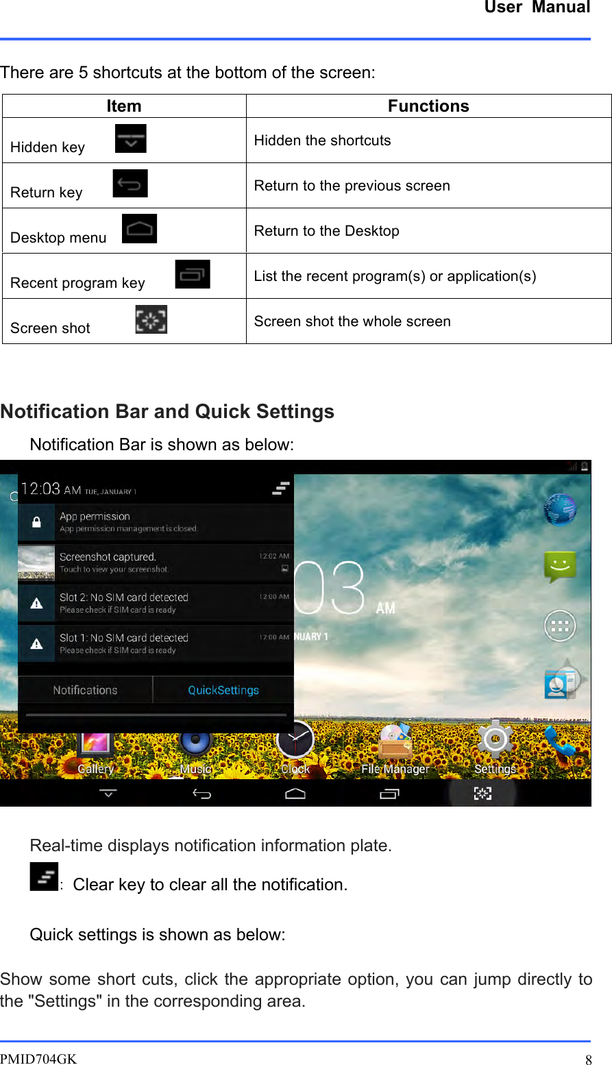      User  Manual         PMID704GK 8  There are 5 shortcuts at the bottom of the screen:     Notification Bar and Quick Settings Notification Bar is shown as below:   Real-time displays notification information plate. ：Clear key to clear all the notification.  Quick settings is shown as below:  Show some short cuts, click the  appropriate option, you  can jump directly  to the &quot;Settings&quot; in the corresponding area.  Item Functions Hidden key         Hidden the shortcuts Return key         Return to the previous screen Desktop menu     Return to the Desktop Recent program key         List the recent program(s) or application(s) Screen shot             Screen shot the whole screen 