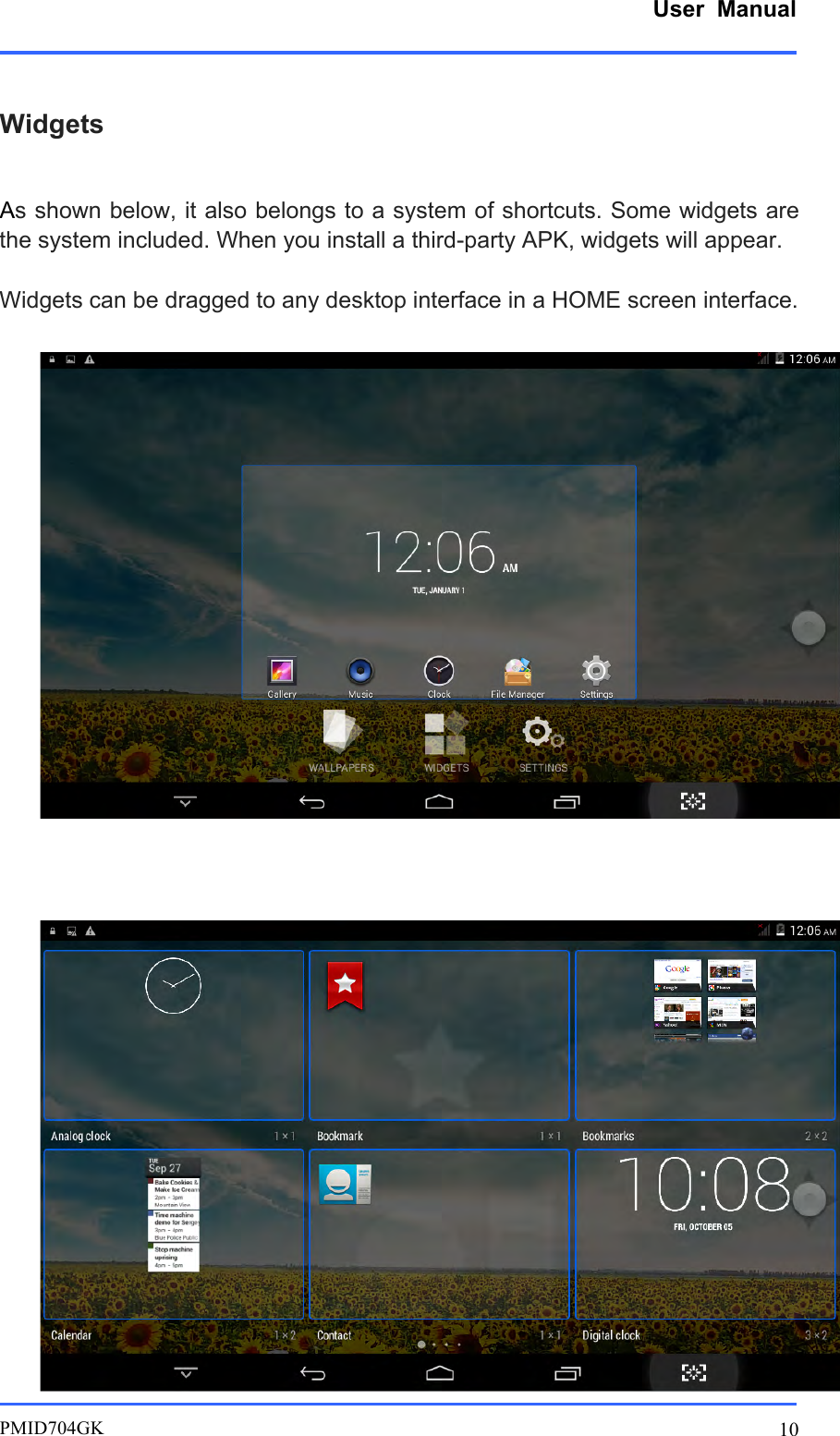      User  Manual         PMID704GK 10  Widgets  As shown below, it also belongs to a system of shortcuts. Some widgets are the system included. When you install a third-party APK, widgets will appear.  Widgets can be dragged to any desktop interface in a HOME screen interface.       