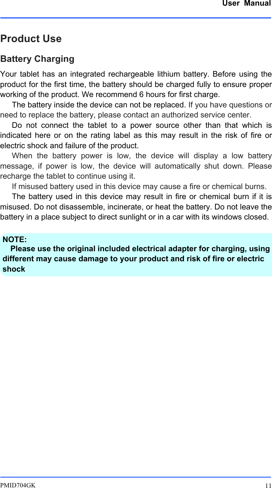      User  Manual         PMID704GK 11  Product Use Battery Charging Your  tablet  has  an  integrated  rechargeable  lithium  battery.  Before  using  the product for the first time, the battery should be charged fully to ensure proper working of the product. We recommend 6 hours for first charge.    The battery inside the device can not be replaced. If you have questions or need to replace the battery, please contact an authorized service center.    Do  not  connect  the  tablet  to  a  power  source  other  than  that  which  is indicated  here  or  on  the  rating  label  as  this  may  result  in  the  risk  of  fire  or electric shock and failure of the product.    When  the  battery  power  is  low,  the  device  will  display  a  low  battery message,  if  power  is  low,  the  device  will  automatically  shut  down.  Please recharge the tablet to continue using it.      If misused battery used in this device may cause a fire or chemical burns.    The battery used  in  this device  may  result in fire  or  chemical burn  if  it is misused. Do not disassemble, incinerate, or heat the battery. Do not leave the battery in a place subject to direct sunlight or in a car with its windows closed.      NOTE:   Please use the original included electrical adapter for charging, using different may cause damage to your product and risk of fire or electric shock  