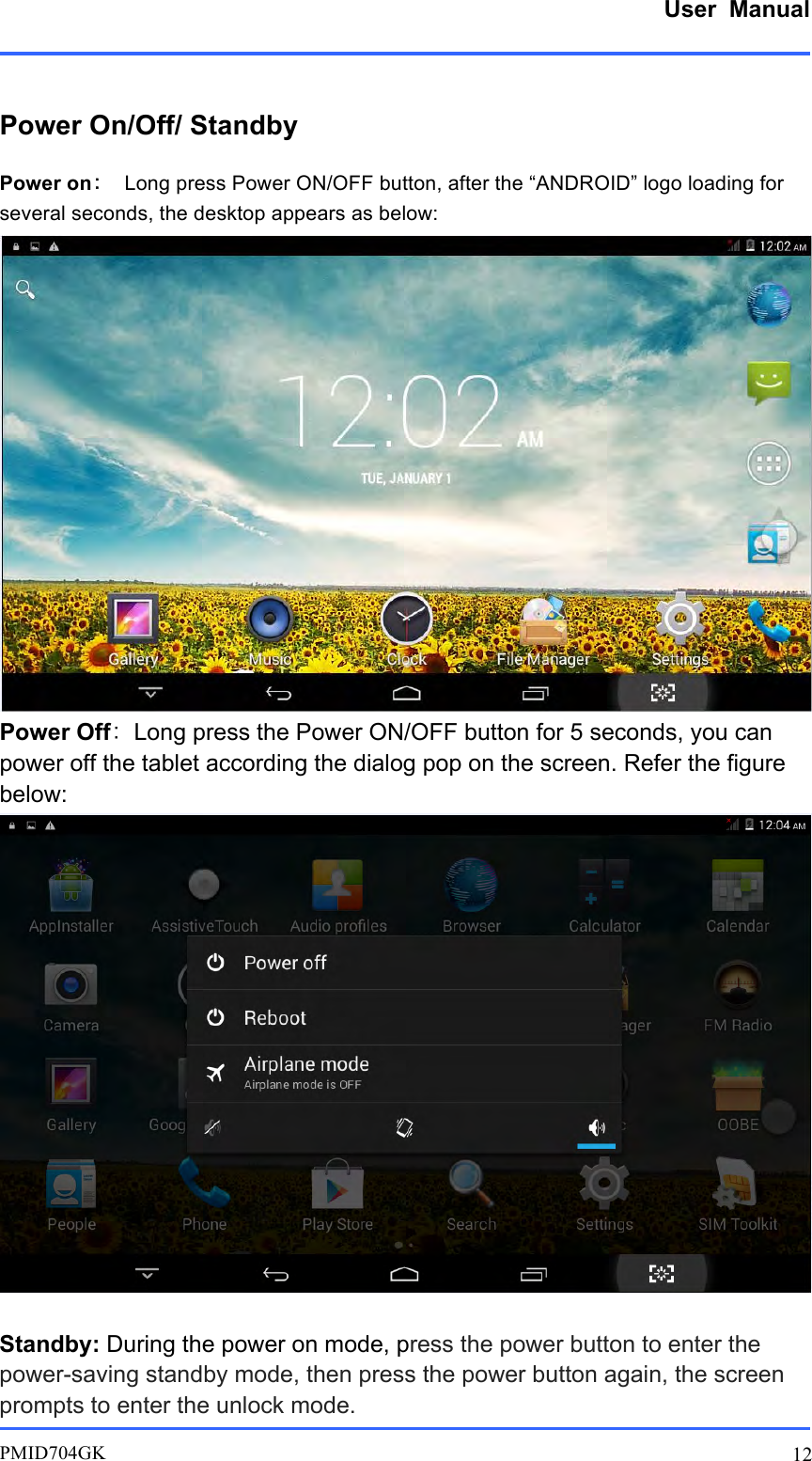      User  Manual         PMID704GK 12  Power On/Off/ Standby Power on： Long press Power ON/OFF button, after the “ANDROID” logo loading for several seconds, the desktop appears as below:    Power Off：Long press the Power ON/OFF button for 5 seconds, you can power off the tablet according the dialog pop on the screen. Refer the figure below:   Standby: During the power on mode, press the power button to enter the power-saving standby mode, then press the power button again, the screen prompts to enter the unlock mode. 