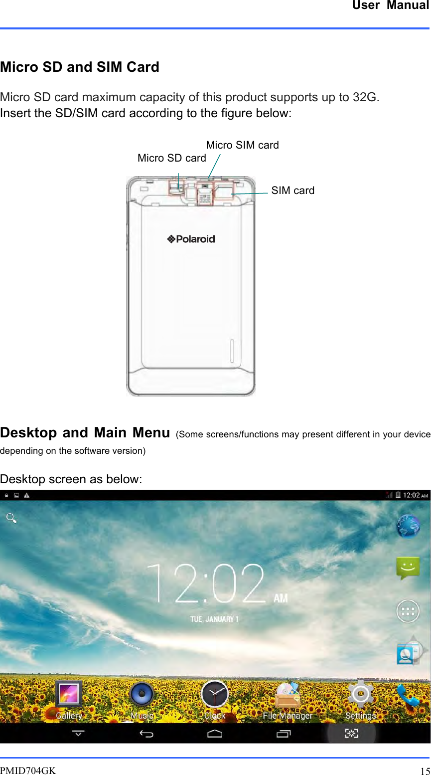      User  Manual         PMID704GK 15  Micro SD and SIM Card Micro SD card maximum capacity of this product supports up to 32G. Insert the SD/SIM card according to the figure below:                  Desktop and Main Menu (Some screens/functions may present different in your device depending on the software version) Desktop screen as below:  Micro SD card Micro SIM card SIM card 