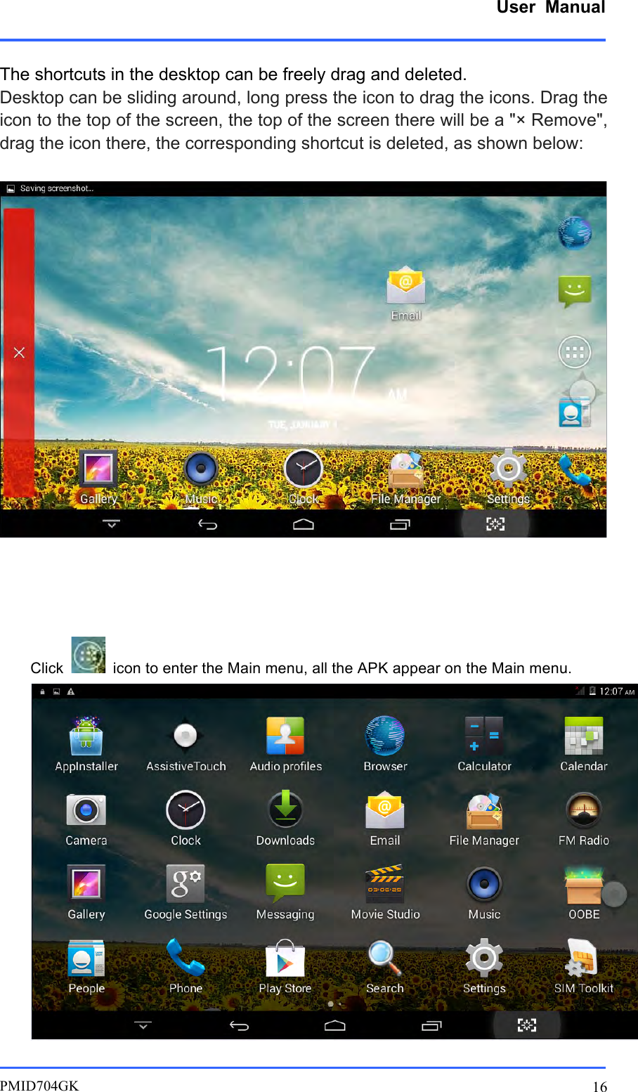      User  Manual         PMID704GK 16  The shortcuts in the desktop can be freely drag and deleted. Desktop can be sliding around, long press the icon to drag the icons. Drag the icon to the top of the screen, the top of the screen there will be a &quot;× Remove&quot;, drag the icon there, the corresponding shortcut is deleted, as shown below:       Click   icon to enter the Main menu, all the APK appear on the Main menu.  